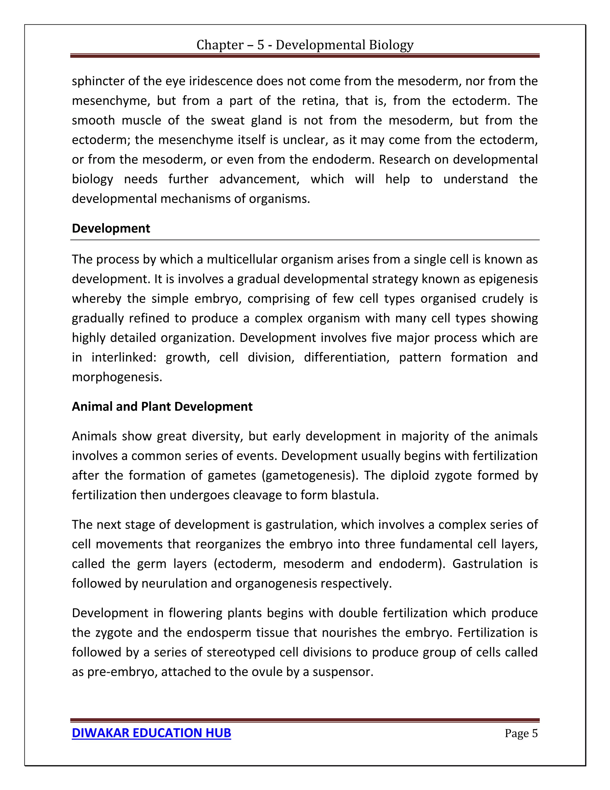 Chapter – 5 - Developmental Biology
DIWAKAR EDUCATION HUB Page 5
sphincter of the eye iridescence does not come from the mesoderm, nor from the
mesenchyme, but from a part of the retina, that is, from the ectoderm. The
smooth muscle of the sweat gland is not from the mesoderm, but from the
ectoderm; the mesenchyme itself is unclear, as it may come from the ectoderm,
or from the mesoderm, or even from the endoderm. Research on developmental
biology needs further advancement, which will help to understand the
developmental mechanisms of organisms.
Development
The process by which a multicellular organism arises from a single cell is known as
development. It is involves a gradual developmental strategy known as epigenesis
whereby the simple embryo, comprising of few cell types organised crudely is
gradually refined to produce a complex organism with many cell types showing
highly detailed organization. Development involves five major process which are
in interlinked: growth, cell division, differentiation, pattern formation and
morphogenesis.
Animal and Plant Development
Animals show great diversity, but early development in majority of the animals
involves a common series of events. Development usually begins with fertilization
after the formation of gametes (gametogenesis). The diploid zygote formed by
fertilization then undergoes cleavage to form blastula.
The next stage of development is gastrulation, which involves a complex series of
cell movements that reorganizes the embryo into three fundamental cell layers,
called the germ layers (ectoderm, mesoderm and endoderm). Gastrulation is
followed by neurulation and organogenesis respectively.
Development in flowering plants begins with double fertilization which produce
the zygote and the endosperm tissue that nourishes the embryo. Fertilization is
followed by a series of stereotyped cell divisions to produce group of cells called
as pre-embryo, attached to the ovule by a suspensor.
 