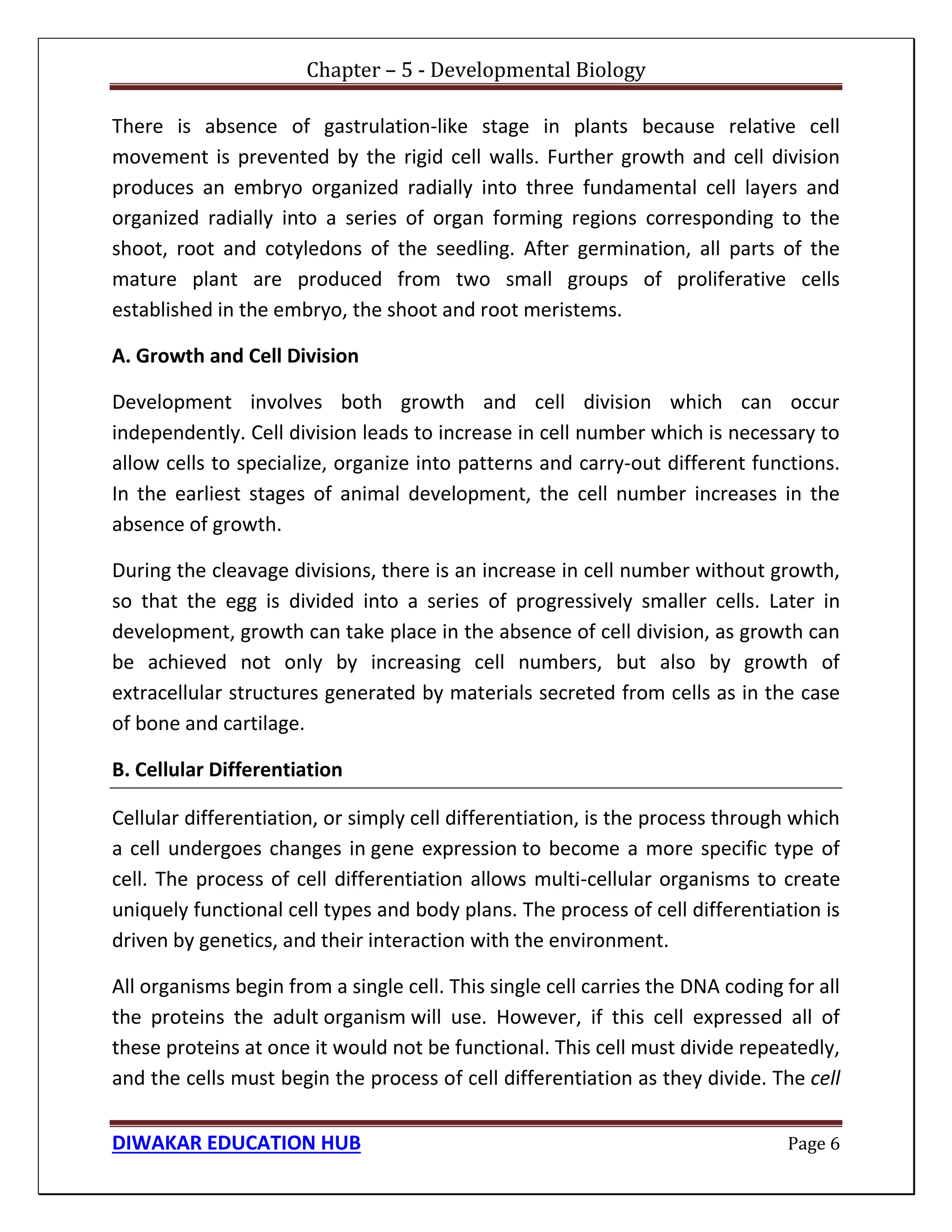 Chapter – 5 - Developmental Biology
DIWAKAR EDUCATION HUB Page 6
There is absence of gastrulation-like stage in plants because relative cell
movement is prevented by the rigid cell walls. Further growth and cell division
produces an embryo organized radially into three fundamental cell layers and
organized radially into a series of organ forming regions corresponding to the
shoot, root and cotyledons of the seedling. After germination, all parts of the
mature plant are produced from two small groups of proliferative cells
established in the embryo, the shoot and root meristems.
A. Growth and Cell Division
Development involves both growth and cell division which can occur
independently. Cell division leads to increase in cell number which is necessary to
allow cells to specialize, organize into patterns and carry-out different functions.
In the earliest stages of animal development, the cell number increases in the
absence of growth.
During the cleavage divisions, there is an increase in cell number without growth,
so that the egg is divided into a series of progressively smaller cells. Later in
development, growth can take place in the absence of cell division, as growth can
be achieved not only by increasing cell numbers, but also by growth of
extracellular structures generated by materials secreted from cells as in the case
of bone and cartilage.
B. Cellular Differentiation
Cellular differentiation, or simply cell differentiation, is the process through which
a cell undergoes changes in gene expression to become a more specific type of
cell. The process of cell differentiation allows multi-cellular organisms to create
uniquely functional cell types and body plans. The process of cell differentiation is
driven by genetics, and their interaction with the environment.
All organisms begin from a single cell. This single cell carries the DNA coding for all
the proteins the adult organism will use. However, if this cell expressed all of
these proteins at once it would not be functional. This cell must divide repeatedly,
and the cells must begin the process of cell differentiation as they divide. The cell
 