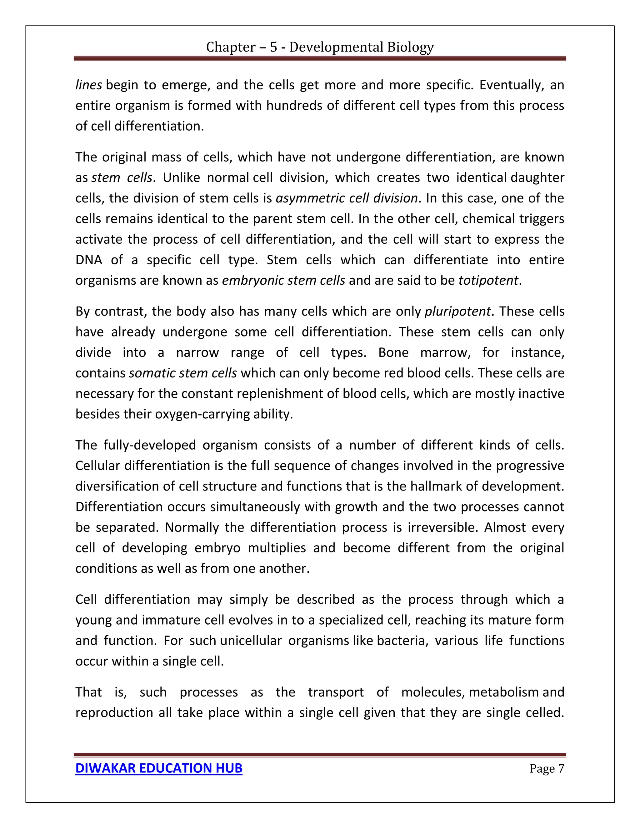 Chapter – 5 - Developmental Biology
DIWAKAR EDUCATION HUB Page 7
lines begin to emerge, and the cells get more and more specific. Eventually, an
entire organism is formed with hundreds of different cell types from this process
of cell differentiation.
The original mass of cells, which have not undergone differentiation, are known
as stem cells. Unlike normal cell division, which creates two identical daughter
cells, the division of stem cells is asymmetric cell division. In this case, one of the
cells remains identical to the parent stem cell. In the other cell, chemical triggers
activate the process of cell differentiation, and the cell will start to express the
DNA of a specific cell type. Stem cells which can differentiate into entire
organisms are known as embryonic stem cells and are said to be totipotent.
By contrast, the body also has many cells which are only pluripotent. These cells
have already undergone some cell differentiation. These stem cells can only
divide into a narrow range of cell types. Bone marrow, for instance,
contains somatic stem cells which can only become red blood cells. These cells are
necessary for the constant replenishment of blood cells, which are mostly inactive
besides their oxygen-carrying ability.
The fully-developed organism consists of a number of different kinds of cells.
Cellular differentiation is the full sequence of changes involved in the progressive
diversification of cell structure and functions that is the hallmark of development.
Differentiation occurs simultaneously with growth and the two processes cannot
be separated. Normally the differentiation process is irreversible. Almost every
cell of developing embryo multiplies and become different from the original
conditions as well as from one another.
Cell differentiation may simply be described as the process through which a
young and immature cell evolves in to a specialized cell, reaching its mature form
and function. For such unicellular organisms like bacteria, various life functions
occur within a single cell.
That is, such processes as the transport of molecules, metabolism and
reproduction all take place within a single cell given that they are single celled.
 