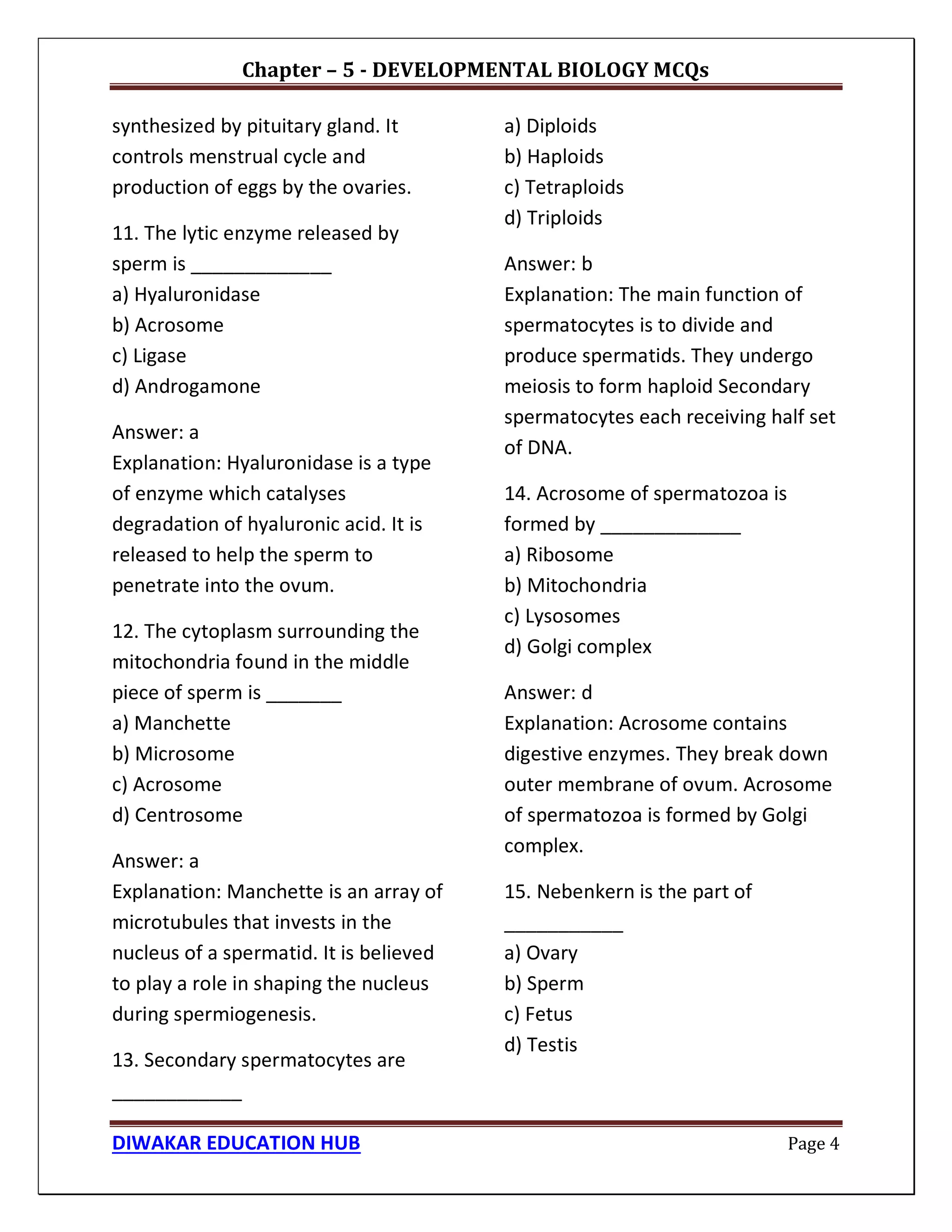 Chapter – 5 - DEVELOPMENTAL BIOLOGY MCQs
DIWAKAR EDUCATION HUB Page 4
synthesized by pituitary gland. It
controls menstrual cycle and
production of eggs by the ovaries.
11. The lytic enzyme released by
sperm is _____________
a) Hyaluronidase
b) Acrosome
c) Ligase
d) Androgamone
Answer: a
Explanation: Hyaluronidase is a type
of enzyme which catalyses
degradation of hyaluronic acid. It is
released to help the sperm to
penetrate into the ovum.
12. The cytoplasm surrounding the
mitochondria found in the middle
piece of sperm is _______
a) Manchette
b) Microsome
c) Acrosome
d) Centrosome
Answer: a
Explanation: Manchette is an array of
microtubules that invests in the
nucleus of a spermatid. It is believed
to play a role in shaping the nucleus
during spermiogenesis.
13. Secondary spermatocytes are
____________
a) Diploids
b) Haploids
c) Tetraploids
d) Triploids
Answer: b
Explanation: The main function of
spermatocytes is to divide and
produce spermatids. They undergo
meiosis to form haploid Secondary
spermatocytes each receiving half set
of DNA.
14. Acrosome of spermatozoa is
formed by _____________
a) Ribosome
b) Mitochondria
c) Lysosomes
d) Golgi complex
Answer: d
Explanation: Acrosome contains
digestive enzymes. They break down
outer membrane of ovum. Acrosome
of spermatozoa is formed by Golgi
complex.
15. Nebenkern is the part of
___________
a) Ovary
b) Sperm
c) Fetus
d) Testis
 