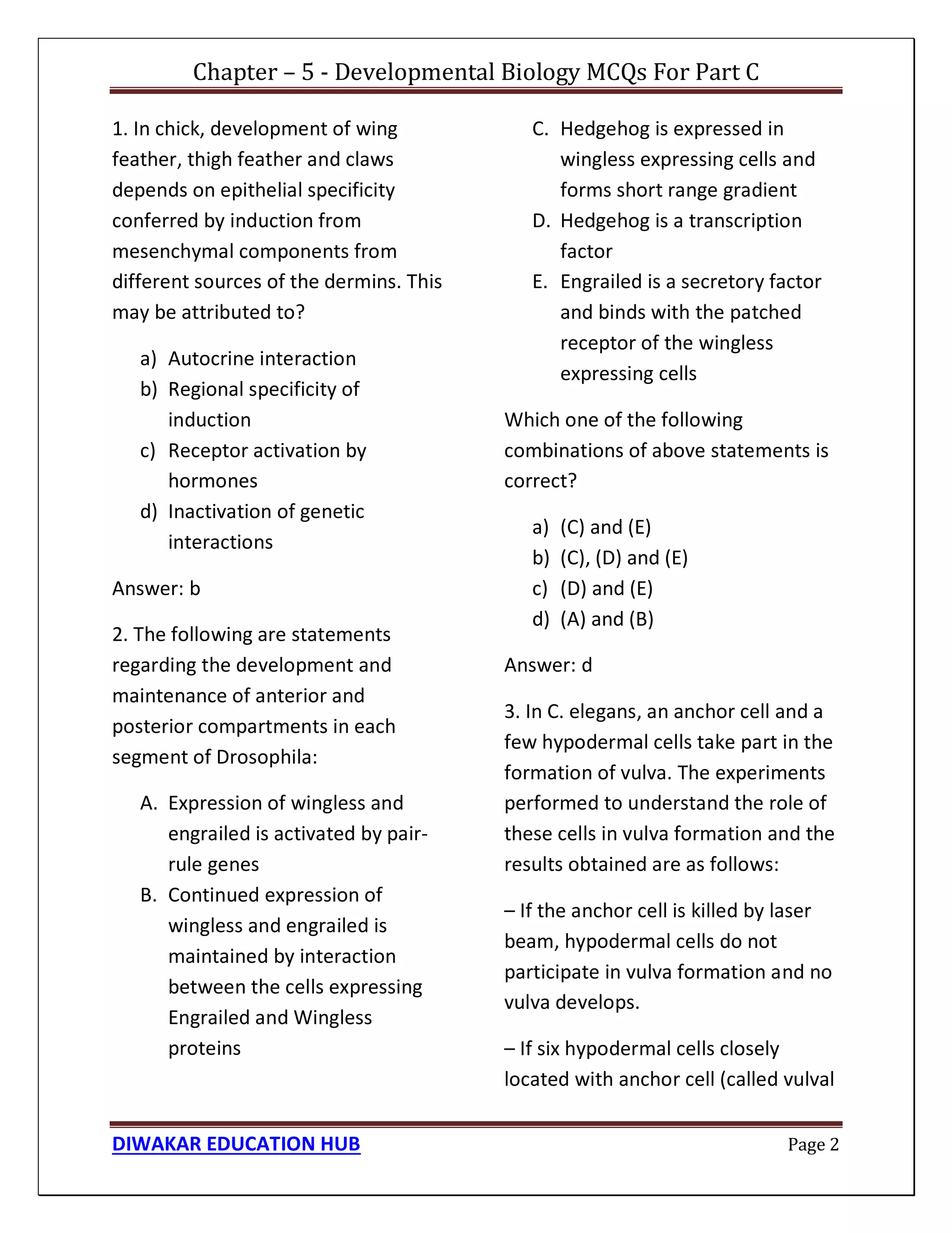Chapter – 5 - Developmental Biology MCQs For Part C
DIWAKAR EDUCATION HUB Page 2
1. In chick, development of wing
feather, thigh feather and claws
depends on epithelial specificity
conferred by induction from
mesenchymal components from
different sources of the dermins. This
may be attributed to?
a) Autocrine interaction
b) Regional specificity of
induction
c) Receptor activation by
hormones
d) Inactivation of genetic
interactions
Answer: b
2. The following are statements
regarding the development and
maintenance of anterior and
posterior compartments in each
segment of Drosophila:
A. Expression of wingless and
engrailed is activated by pair-
rule genes
B. Continued expression of
wingless and engrailed is
maintained by interaction
between the cells expressing
Engrailed and Wingless
proteins
C. Hedgehog is expressed in
wingless expressing cells and
forms short range gradient
D. Hedgehog is a transcription
factor
E. Engrailed is a secretory factor
and binds with the patched
receptor of the wingless
expressing cells
Which one of the following
combinations of above statements is
correct?
a) (C) and (E)
b) (C), (D) and (E)
c) (D) and (E)
d) (A) and (B)
Answer: d
3. In C. elegans, an anchor cell and a
few hypodermal cells take part in the
formation of vulva. The experiments
performed to understand the role of
these cells in vulva formation and the
results obtained are as follows:
– If the anchor cell is killed by laser
beam, hypodermal cells do not
participate in vulva formation and no
vulva develops.
– If six hypodermal cells closely
located with anchor cell (called vulval
 