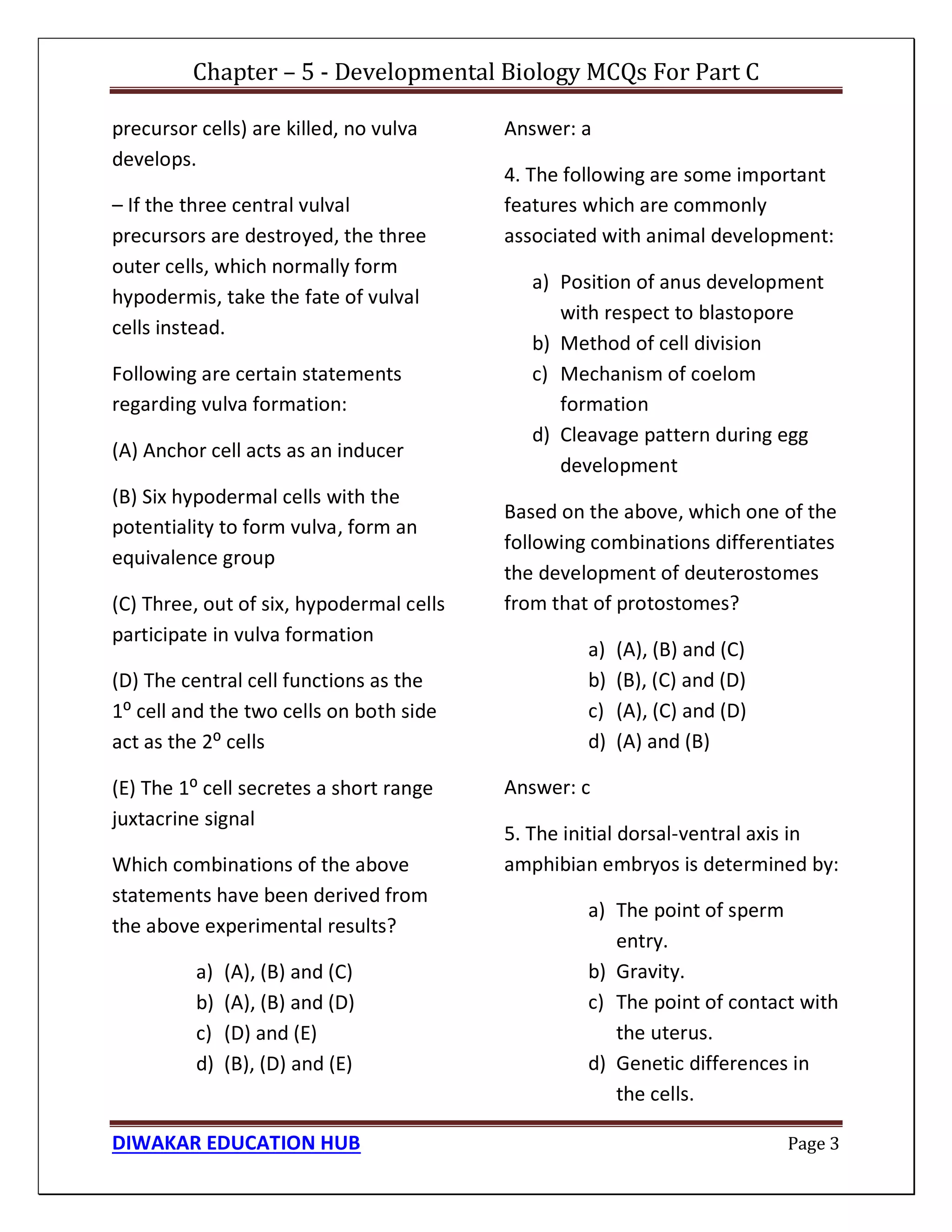 Chapter – 5 - Developmental Biology MCQs For Part C
DIWAKAR EDUCATION HUB Page 3
precursor cells) are killed, no vulva
develops.
– If the three central vulval
precursors are destroyed, the three
outer cells, which normally form
hypodermis, take the fate of vulval
cells instead.
Following are certain statements
regarding vulva formation:
(A) Anchor cell acts as an inducer
(B) Six hypodermal cells with the
potentiality to form vulva, form an
equivalence group
(C) Three, out of six, hypodermal cells
participate in vulva formation
(D) The central cell functions as the
1⁰ cell and the two cells on both side
act as the 2⁰ cells
(E) The 1⁰ cell secretes a short range
juxtacrine signal
Which combinations of the above
statements have been derived from
the above experimental results?
a) (A), (B) and (C)
b) (A), (B) and (D)
c) (D) and (E)
d) (B), (D) and (E)
Answer: a
4. The following are some important
features which are commonly
associated with animal development:
a) Position of anus development
with respect to blastopore
b) Method of cell division
c) Mechanism of coelom
formation
d) Cleavage pattern during egg
development
Based on the above, which one of the
following combinations differentiates
the development of deuterostomes
from that of protostomes?
a) (A), (B) and (C)
b) (B), (C) and (D)
c) (A), (C) and (D)
d) (A) and (B)
Answer: c
5. The initial dorsal-ventral axis in
amphibian embryos is determined by:
a) The point of sperm
entry.
b) Gravity.
c) The point of contact with
the uterus.
d) Genetic differences in
the cells.
 