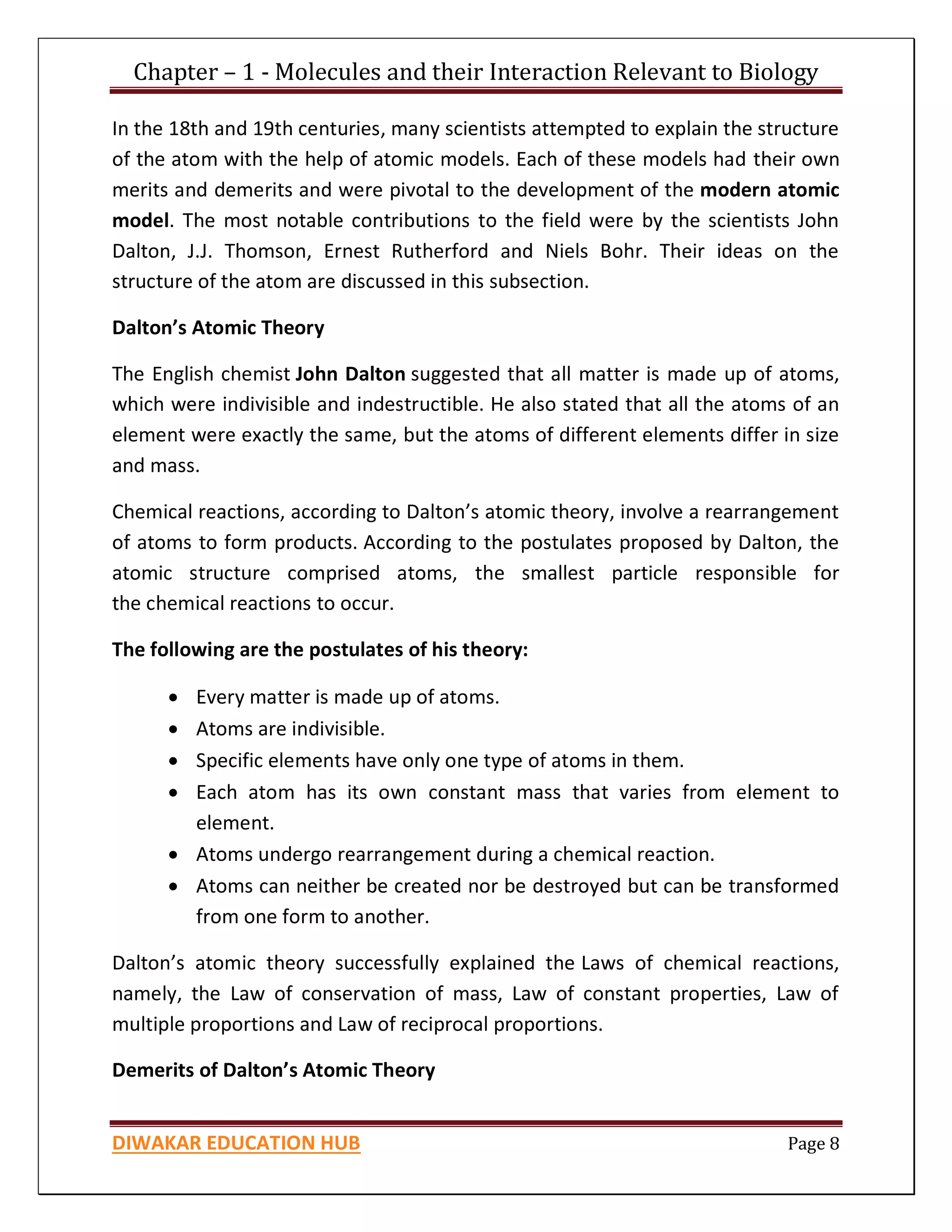 Chapter – 1 - Molecules and their Interaction Relevant to Biology
DIWAKAR EDUCATION HUB Page 8
In the 18th and 19th centuries, many scientists attempted to explain the structure
of the atom with the help of atomic models. Each of these models had their own
merits and demerits and were pivotal to the development of the modern atomic
model. The most notable contributions to the field were by the scientists John
Dalton, J.J. Thomson, Ernest Rutherford and Niels Bohr. Their ideas on the
structure of the atom are discussed in this subsection.
Dalton’s Atomic Theory
The English chemist John Dalton suggested that all matter is made up of atoms,
which were indivisible and indestructible. He also stated that all the atoms of an
element were exactly the same, but the atoms of different elements differ in size
and mass.
Chemical reactions, according to Dalton’s atomic theory, involve a rearrangement
of atoms to form products. According to the postulates proposed by Dalton, the
atomic structure comprised atoms, the smallest particle responsible for
the chemical reactions to occur.
The following are the postulates of his theory:
 Every matter is made up of atoms.
 Atoms are indivisible.
 Specific elements have only one type of atoms in them.
 Each atom has its own constant mass that varies from element to
element.
 Atoms undergo rearrangement during a chemical reaction.
 Atoms can neither be created nor be destroyed but can be transformed
from one form to another.
Dalton’s atomic theory successfully explained the Laws of chemical reactions,
namely, the Law of conservation of mass, Law of constant properties, Law of
multiple proportions and Law of reciprocal proportions.
Demerits of Dalton’s Atomic Theory
 
