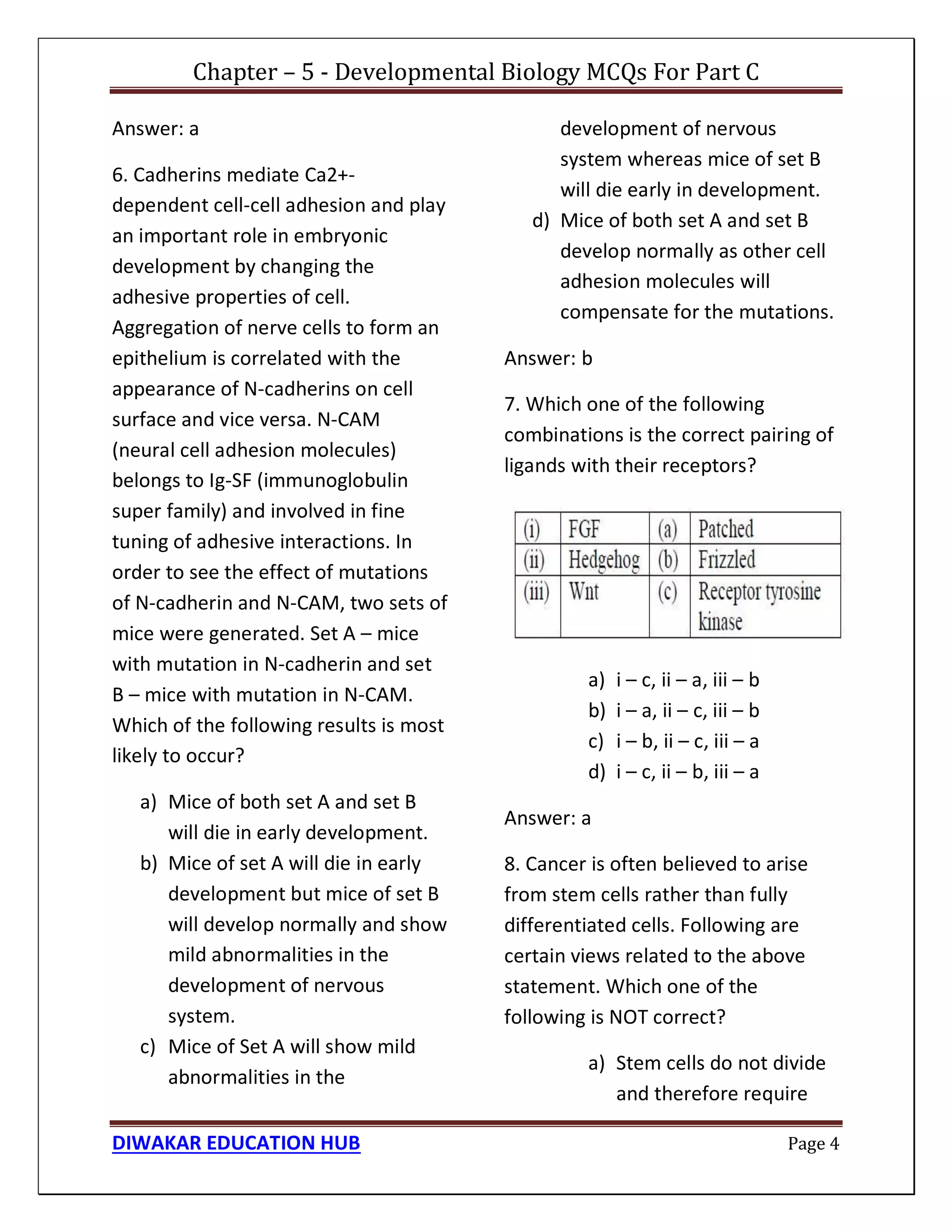 Chapter – 5 - Developmental Biology MCQs For Part C
DIWAKAR EDUCATION HUB Page 4
Answer: a
6. Cadherins mediate Ca2+-
dependent cell-cell adhesion and play
an important role in embryonic
development by changing the
adhesive properties of cell.
Aggregation of nerve cells to form an
epithelium is correlated with the
appearance of N-cadherins on cell
surface and vice versa. N-CAM
(neural cell adhesion molecules)
belongs to Ig-SF (immunoglobulin
super family) and involved in fine
tuning of adhesive interactions. In
order to see the effect of mutations
of N-cadherin and N-CAM, two sets of
mice were generated. Set A – mice
with mutation in N-cadherin and set
B – mice with mutation in N-CAM.
Which of the following results is most
likely to occur?
a) Mice of both set A and set B
will die in early development.
b) Mice of set A will die in early
development but mice of set B
will develop normally and show
mild abnormalities in the
development of nervous
system.
c) Mice of Set A will show mild
abnormalities in the
development of nervous
system whereas mice of set B
will die early in development.
d) Mice of both set A and set B
develop normally as other cell
adhesion molecules will
compensate for the mutations.
Answer: b
7. Which one of the following
combinations is the correct pairing of
ligands with their receptors?
a) i – c, ii – a, iii – b
b) i – a, ii – c, iii – b
c) i – b, ii – c, iii – a
d) i – c, ii – b, iii – a
Answer: a
8. Cancer is often believed to arise
from stem cells rather than fully
differentiated cells. Following are
certain views related to the above
statement. Which one of the
following is NOT correct?
a) Stem cells do not divide
and therefore require
 