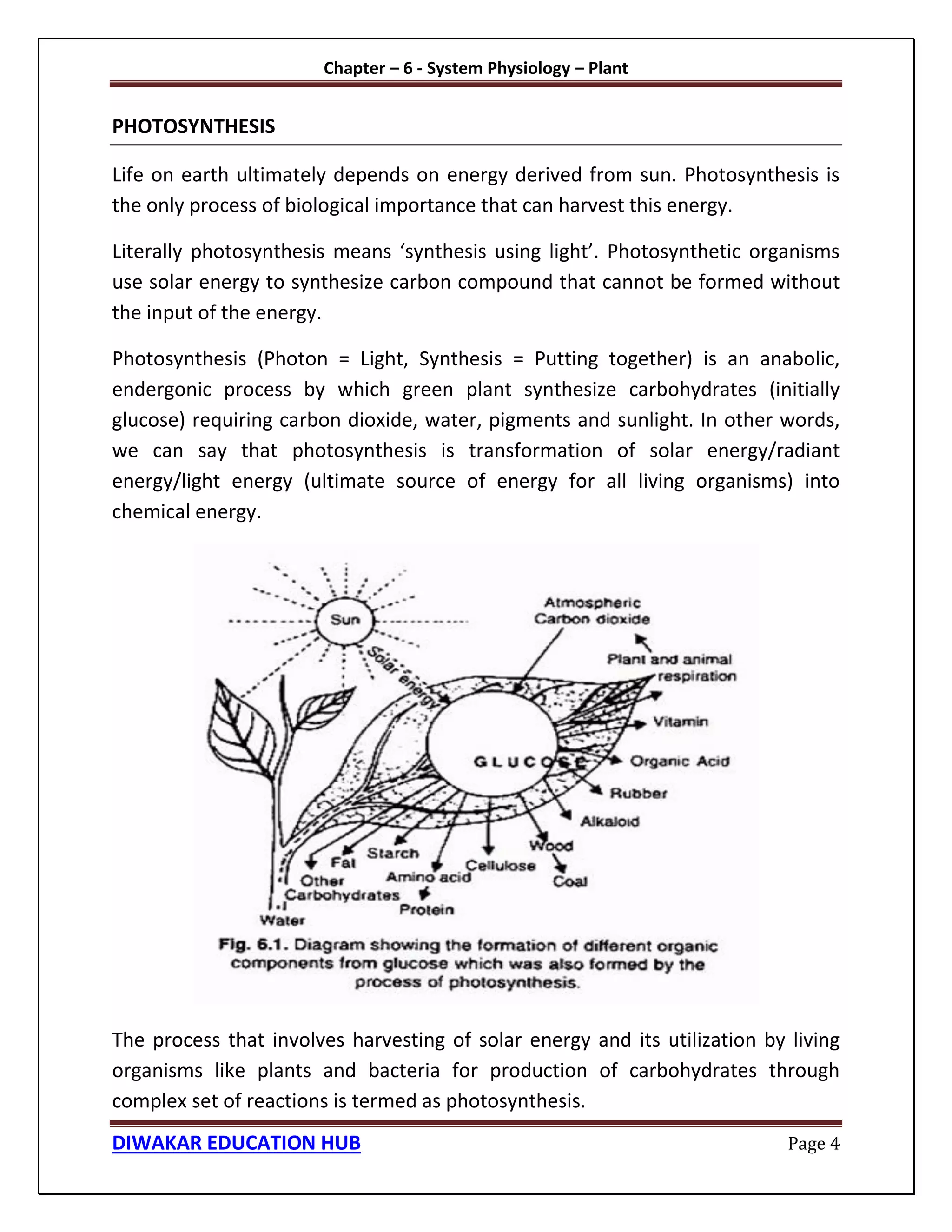 Chapter – 6 - System Physiology – Plant
DIWAKAR EDUCATION HUB Page 4
PHOTOSYNTHESIS
Life on earth ultimately depends on energy derived from sun. Photosynthesis is
the only process of biological importance that can harvest this energy.
Literally photosynthesis means ‘synthesis using light’. Photosynthetic organisms
use solar energy to synthesize carbon compound that cannot be formed without
the input of the energy.
Photosynthesis (Photon = Light, Synthesis = Putting together) is an anabolic,
endergonic process by which green plant synthesize carbohydrates (initially
glucose) requiring carbon dioxide, water, pigments and sunlight. In other words,
we can say that photosynthesis is transformation of solar energy/radiant
energy/light energy (ultimate source of energy for all living organisms) into
chemical energy.
The process that involves harvesting of solar energy and its utilization by living
organisms like plants and bacteria for production of carbohydrates through
complex set of reactions is termed as photosynthesis.
 