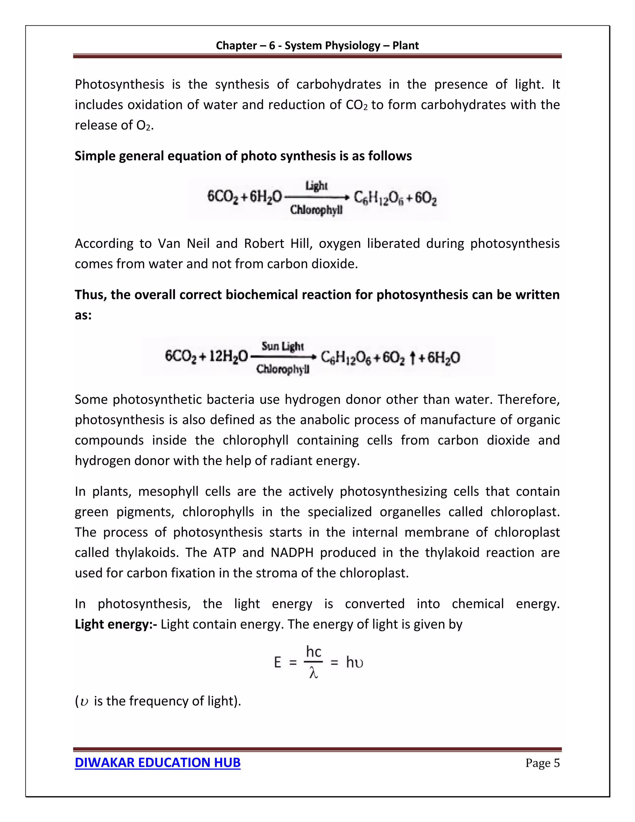 Chapter – 6 - System Physiology – Plant
DIWAKAR EDUCATION HUB Page 5
Photosynthesis is the synthesis of carbohydrates in the presence of light. It
includes oxidation of water and reduction of CO2 to form carbohydrates with the
release of O2.
Simple general equation of photo synthesis is as follows
According to Van Neil and Robert Hill, oxygen liberated during photosynthesis
comes from water and not from carbon dioxide.
Thus, the overall correct biochemical reaction for photosynthesis can be written
as:
Some photosynthetic bacteria use hydrogen donor other than water. Therefore,
photosynthesis is also defined as the anabolic process of manufacture of organic
compounds inside the chlorophyll containing cells from carbon dioxide and
hydrogen donor with the help of radiant energy.
In plants, mesophyll cells are the actively photosynthesizing cells that contain
green pigments, chlorophylls in the specialized organelles called chloroplast.
The process of photosynthesis starts in the internal membrane of chloroplast
called thylakoids. The ATP and NADPH produced in the thylakoid reaction are
used for carbon fixation in the stroma of the chloroplast.
In photosynthesis, the light energy is converted into chemical energy.
Light energy:- Light contain energy. The energy of light is given by
( is the frequency of light).
 