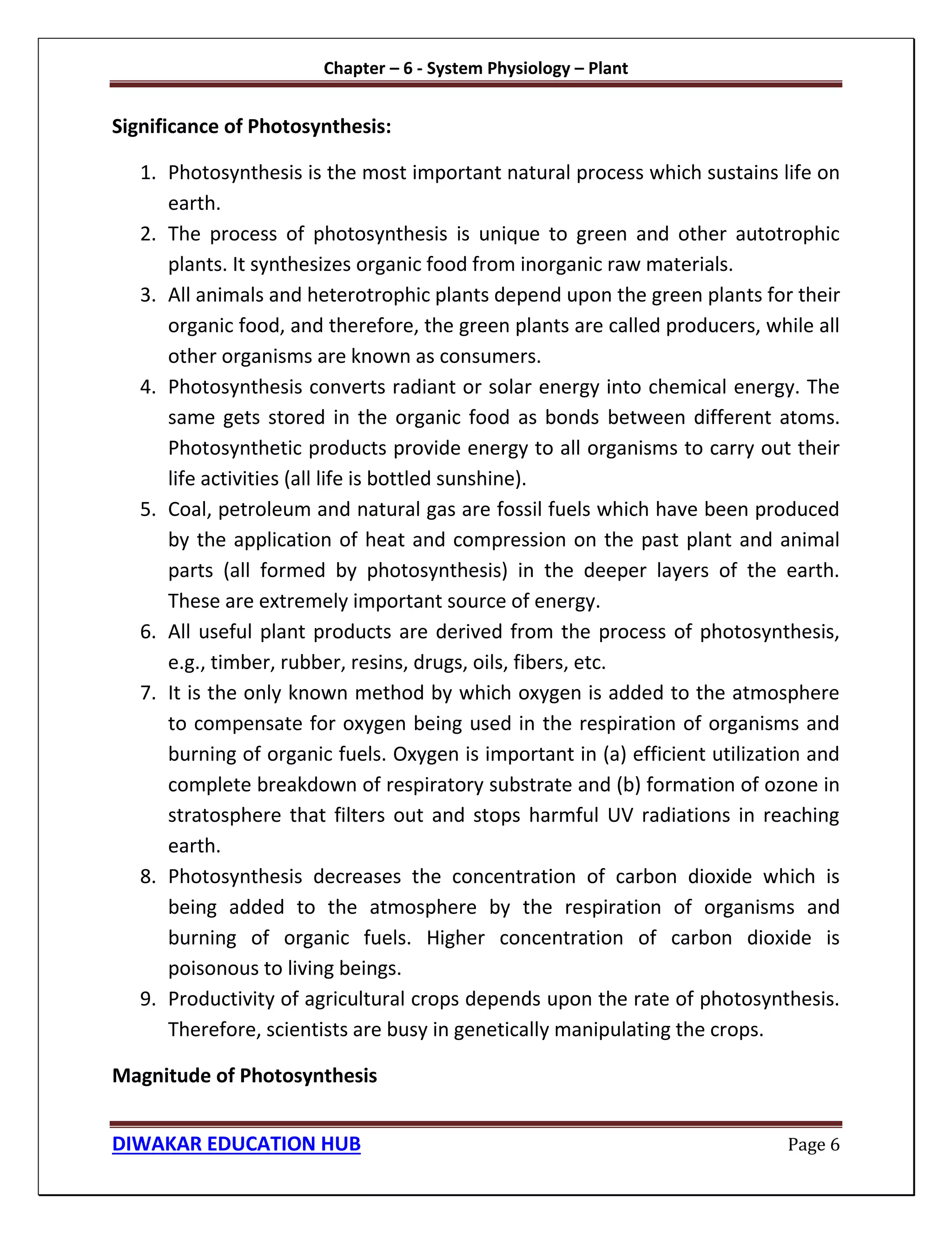 Chapter – 6 - System Physiology – Plant
DIWAKAR EDUCATION HUB Page 6
Significance of Photosynthesis:
1. Photosynthesis is the most important natural process which sustains life on
earth.
2. The process of photosynthesis is unique to green and other autotrophic
plants. It synthesizes organic food from inorganic raw materials.
3. All animals and heterotrophic plants depend upon the green plants for their
organic food, and therefore, the green plants are called producers, while all
other organisms are known as consumers.
4. Photosynthesis converts radiant or solar energy into chemical energy. The
same gets stored in the organic food as bonds between different atoms.
Photosynthetic products provide energy to all organisms to carry out their
life activities (all life is bottled sunshine).
5. Coal, petroleum and natural gas are fossil fuels which have been produced
by the application of heat and compression on the past plant and animal
parts (all formed by photosynthesis) in the deeper layers of the earth.
These are extremely important source of energy.
6. All useful plant products are derived from the process of photosynthesis,
e.g., timber, rubber, resins, drugs, oils, fibers, etc.
7. It is the only known method by which oxygen is added to the atmosphere
to compensate for oxygen being used in the respiration of organisms and
burning of organic fuels. Oxygen is important in (a) efficient utilization and
complete breakdown of respiratory substrate and (b) formation of ozone in
stratosphere that filters out and stops harmful UV radiations in reaching
earth.
8. Photosynthesis decreases the concentration of carbon dioxide which is
being added to the atmosphere by the respiration of organisms and
burning of organic fuels. Higher concentration of carbon dioxide is
poisonous to living beings.
9. Productivity of agricultural crops depends upon the rate of photosynthesis.
Therefore, scientists are busy in genetically manipulating the crops.
Magnitude of Photosynthesis
 