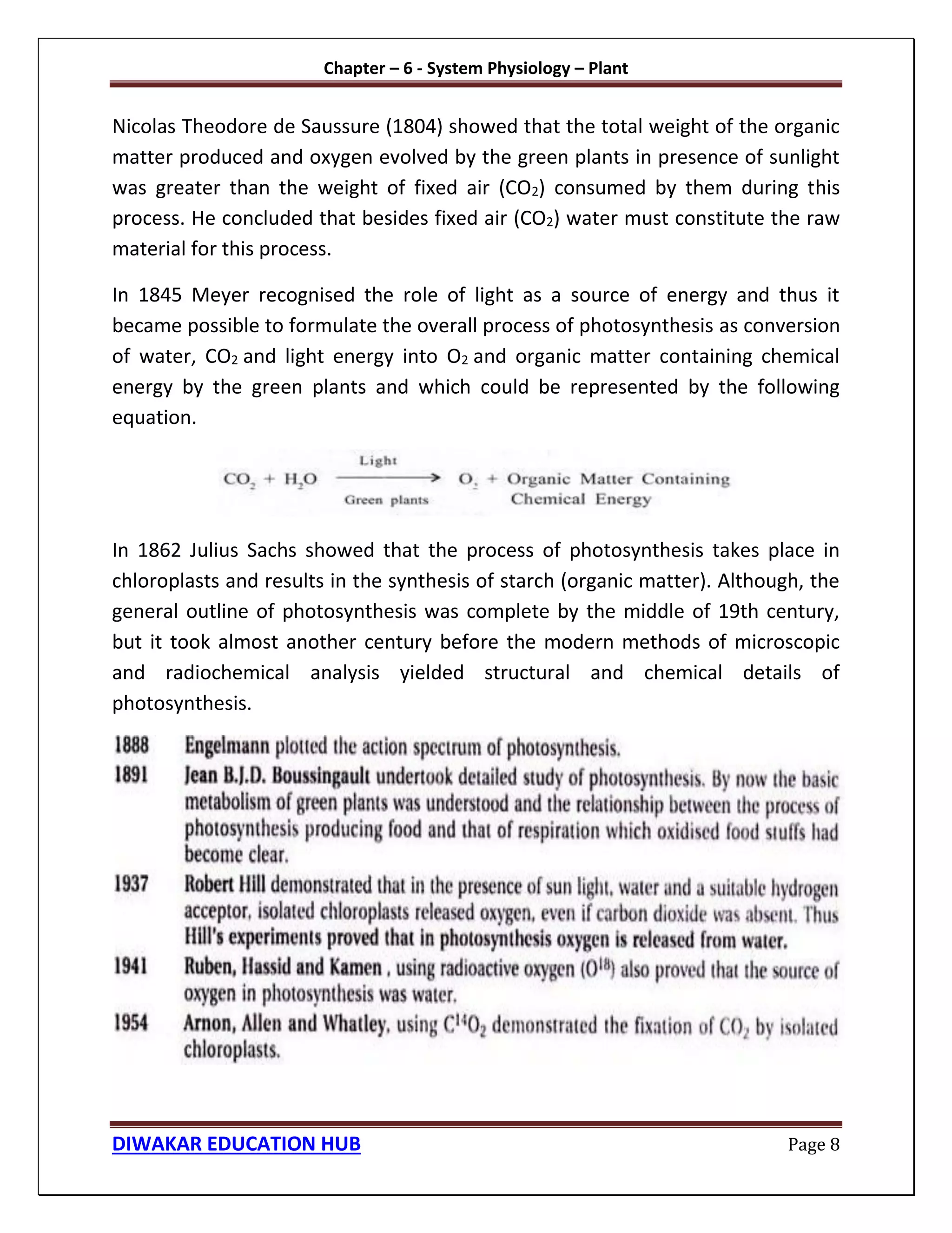 Chapter – 6 - System Physiology – Plant
DIWAKAR EDUCATION HUB Page 8
Nicolas Theodore de Saussure (1804) showed that the total weight of the organic
matter produced and oxygen evolved by the green plants in presence of sunlight
was greater than the weight of fixed air (CO2) consumed by them during this
process. He concluded that besides fixed air (CO2) water must constitute the raw
material for this process.
In 1845 Meyer recognised the role of light as a source of energy and thus it
became possible to formulate the overall process of photosynthesis as conversion
of water, CO2 and light energy into O2 and organic matter containing chemical
energy by the green plants and which could be represented by the following
equation.
In 1862 Julius Sachs showed that the process of photosynthesis takes place in
chloroplasts and results in the synthesis of starch (organic matter). Although, the
general outline of photosynthesis was complete by the middle of 19th century,
but it took almost another century before the modern methods of microscopic
and radiochemical analysis yielded structural and chemical details of
photosynthesis.
 