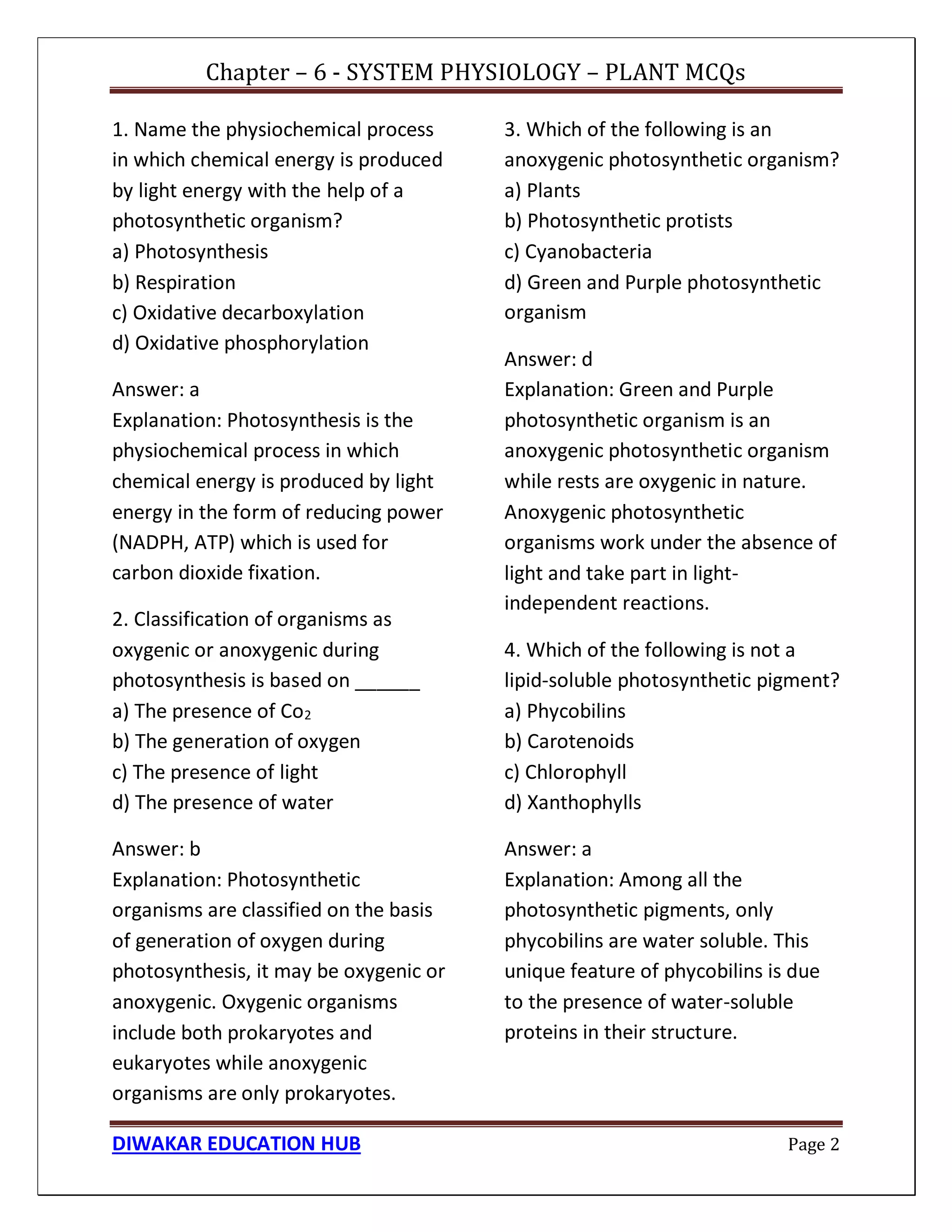 Chapter – 6 - SYSTEM PHYSIOLOGY – PLANT MCQs
DIWAKAR EDUCATION HUB Page 2
1. Name the physiochemical process
in which chemical energy is produced
by light energy with the help of a
photosynthetic organism?
a) Photosynthesis
b) Respiration
c) Oxidative decarboxylation
d) Oxidative phosphorylation
Answer: a
Explanation: Photosynthesis is the
physiochemical process in which
chemical energy is produced by light
energy in the form of reducing power
(NADPH, ATP) which is used for
carbon dioxide fixation.
2. Classification of organisms as
oxygenic or anoxygenic during
photosynthesis is based on ______
a) The presence of Co2
b) The generation of oxygen
c) The presence of light
d) The presence of water
Answer: b
Explanation: Photosynthetic
organisms are classified on the basis
of generation of oxygen during
photosynthesis, it may be oxygenic or
anoxygenic. Oxygenic organisms
include both prokaryotes and
eukaryotes while anoxygenic
organisms are only prokaryotes.
3. Which of the following is an
anoxygenic photosynthetic organism?
a) Plants
b) Photosynthetic protists
c) Cyanobacteria
d) Green and Purple photosynthetic
organism
Answer: d
Explanation: Green and Purple
photosynthetic organism is an
anoxygenic photosynthetic organism
while rests are oxygenic in nature.
Anoxygenic photosynthetic
organisms work under the absence of
light and take part in light-
independent reactions.
4. Which of the following is not a
lipid-soluble photosynthetic pigment?
a) Phycobilins
b) Carotenoids
c) Chlorophyll
d) Xanthophylls
Answer: a
Explanation: Among all the
photosynthetic pigments, only
phycobilins are water soluble. This
unique feature of phycobilins is due
to the presence of water-soluble
proteins in their structure.
 