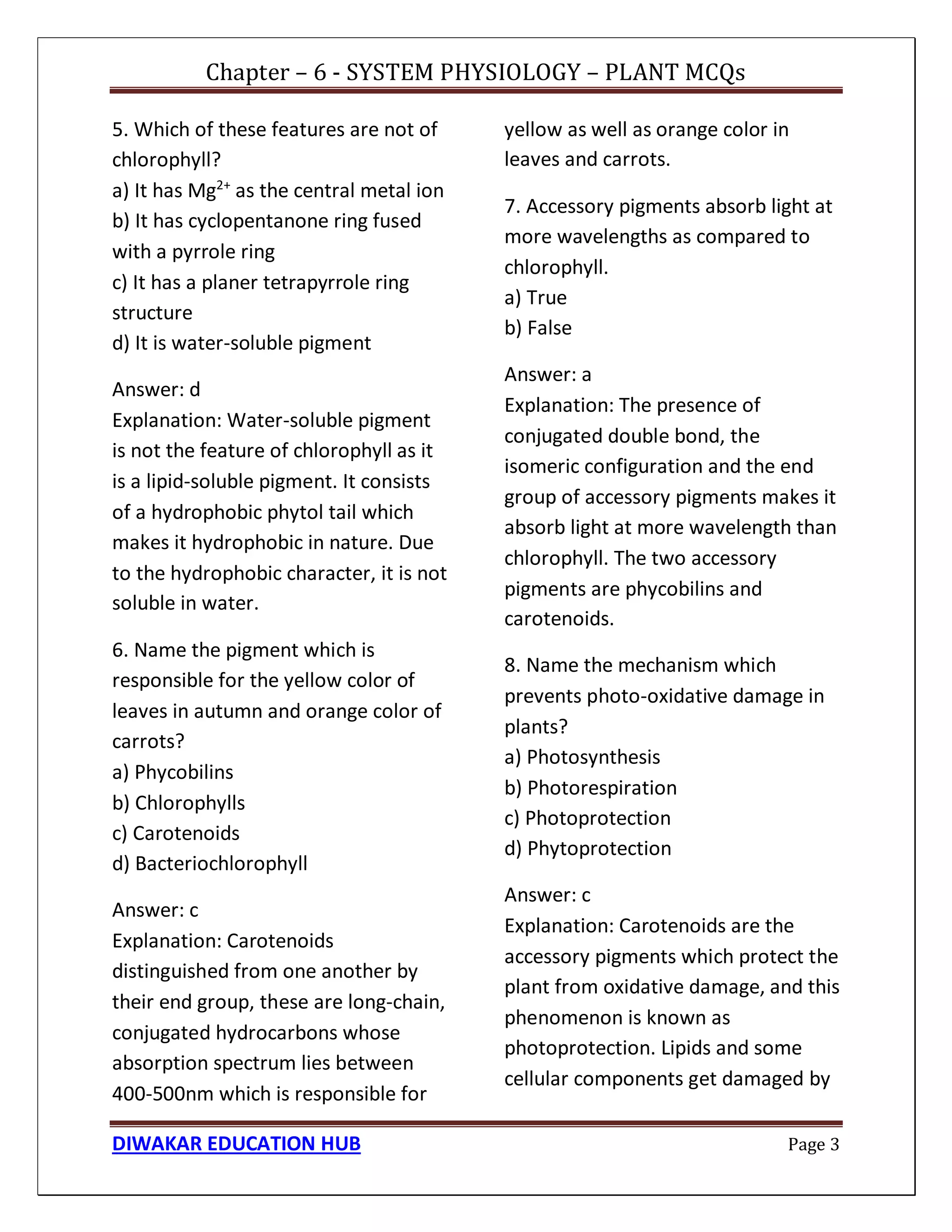 Chapter – 6 - SYSTEM PHYSIOLOGY – PLANT MCQs
DIWAKAR EDUCATION HUB Page 3
5. Which of these features are not of
chlorophyll?
a) It has Mg2+
as the central metal ion
b) It has cyclopentanone ring fused
with a pyrrole ring
c) It has a planer tetrapyrrole ring
structure
d) It is water-soluble pigment
Answer: d
Explanation: Water-soluble pigment
is not the feature of chlorophyll as it
is a lipid-soluble pigment. It consists
of a hydrophobic phytol tail which
makes it hydrophobic in nature. Due
to the hydrophobic character, it is not
soluble in water.
6. Name the pigment which is
responsible for the yellow color of
leaves in autumn and orange color of
carrots?
a) Phycobilins
b) Chlorophylls
c) Carotenoids
d) Bacteriochlorophyll
Answer: c
Explanation: Carotenoids
distinguished from one another by
their end group, these are long-chain,
conjugated hydrocarbons whose
absorption spectrum lies between
400-500nm which is responsible for
yellow as well as orange color in
leaves and carrots.
7. Accessory pigments absorb light at
more wavelengths as compared to
chlorophyll.
a) True
b) False
Answer: a
Explanation: The presence of
conjugated double bond, the
isomeric configuration and the end
group of accessory pigments makes it
absorb light at more wavelength than
chlorophyll. The two accessory
pigments are phycobilins and
carotenoids.
8. Name the mechanism which
prevents photo-oxidative damage in
plants?
a) Photosynthesis
b) Photorespiration
c) Photoprotection
d) Phytoprotection
Answer: c
Explanation: Carotenoids are the
accessory pigments which protect the
plant from oxidative damage, and this
phenomenon is known as
photoprotection. Lipids and some
cellular components get damaged by
 