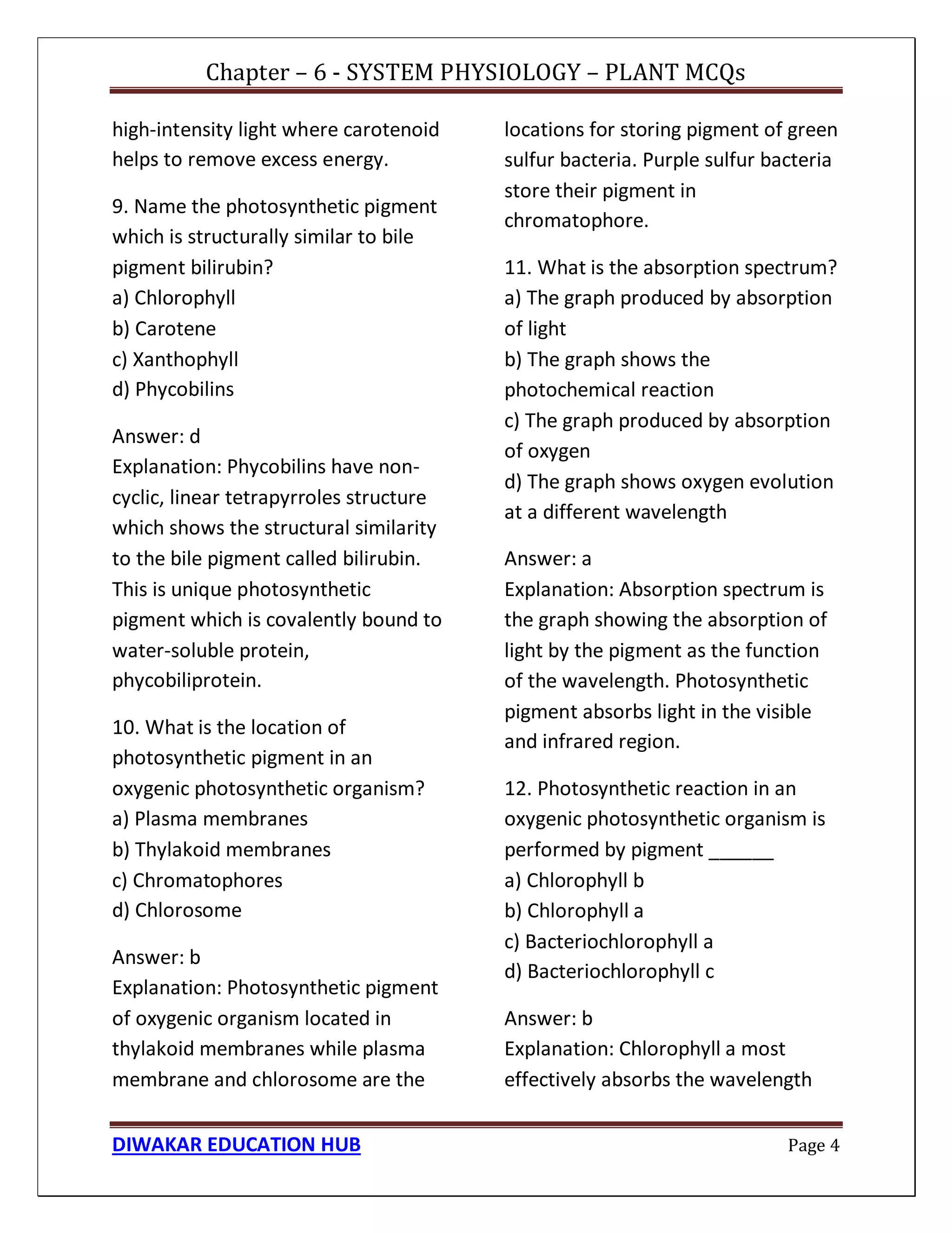 Chapter – 6 - SYSTEM PHYSIOLOGY – PLANT MCQs
DIWAKAR EDUCATION HUB Page 4
high-intensity light where carotenoid
helps to remove excess energy.
9. Name the photosynthetic pigment
which is structurally similar to bile
pigment bilirubin?
a) Chlorophyll
b) Carotene
c) Xanthophyll
d) Phycobilins
Answer: d
Explanation: Phycobilins have non-
cyclic, linear tetrapyrroles structure
which shows the structural similarity
to the bile pigment called bilirubin.
This is unique photosynthetic
pigment which is covalently bound to
water-soluble protein,
phycobiliprotein.
10. What is the location of
photosynthetic pigment in an
oxygenic photosynthetic organism?
a) Plasma membranes
b) Thylakoid membranes
c) Chromatophores
d) Chlorosome
Answer: b
Explanation: Photosynthetic pigment
of oxygenic organism located in
thylakoid membranes while plasma
membrane and chlorosome are the
locations for storing pigment of green
sulfur bacteria. Purple sulfur bacteria
store their pigment in
chromatophore.
11. What is the absorption spectrum?
a) The graph produced by absorption
of light
b) The graph shows the
photochemical reaction
c) The graph produced by absorption
of oxygen
d) The graph shows oxygen evolution
at a different wavelength
Answer: a
Explanation: Absorption spectrum is
the graph showing the absorption of
light by the pigment as the function
of the wavelength. Photosynthetic
pigment absorbs light in the visible
and infrared region.
12. Photosynthetic reaction in an
oxygenic photosynthetic organism is
performed by pigment ______
a) Chlorophyll b
b) Chlorophyll a
c) Bacteriochlorophyll a
d) Bacteriochlorophyll c
Answer: b
Explanation: Chlorophyll a most
effectively absorbs the wavelength
 