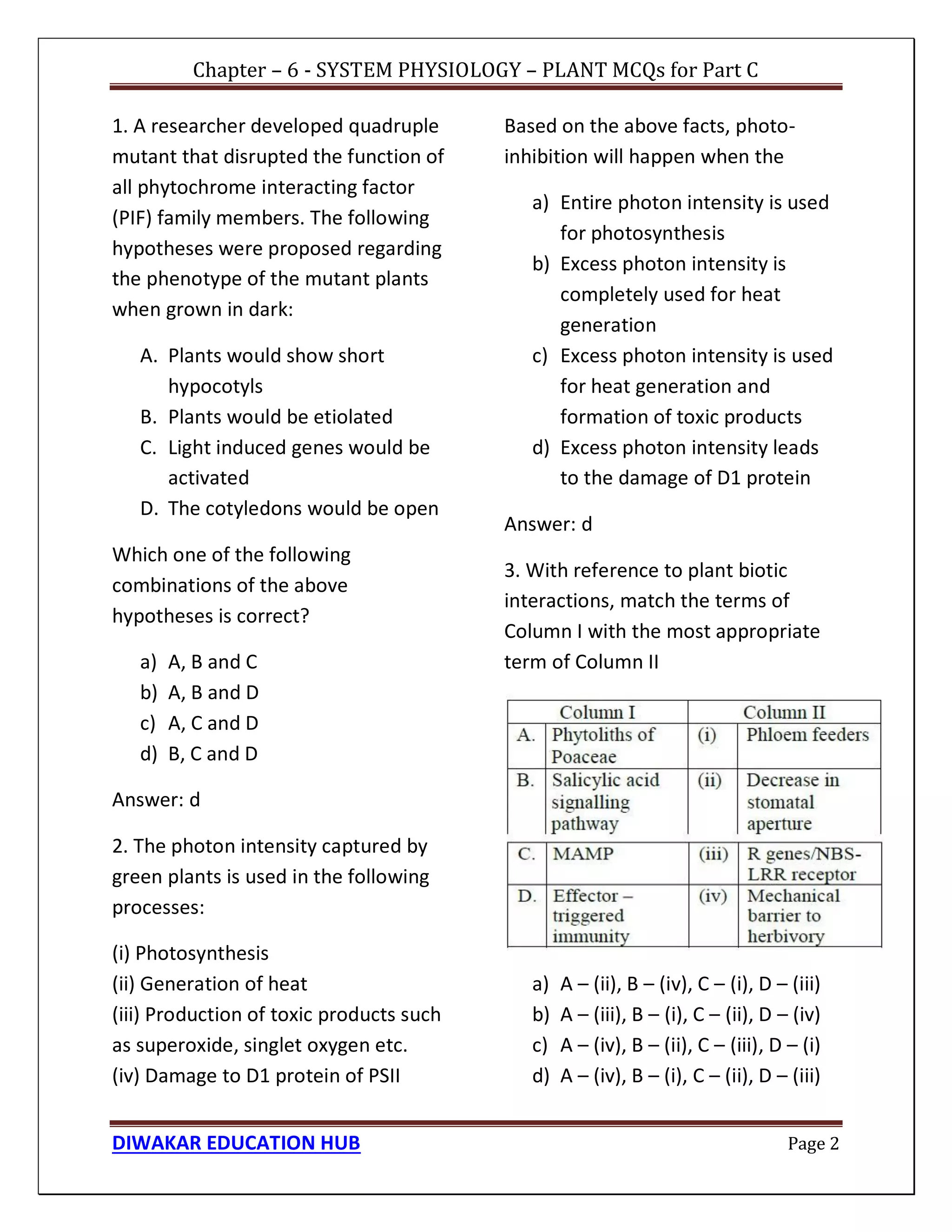 Chapter – 6 - SYSTEM PHYSIOLOGY – PLANT MCQs for Part C
DIWAKAR EDUCATION HUB Page 2
1. A researcher developed quadruple
mutant that disrupted the function of
all phytochrome interacting factor
(PIF) family members. The following
hypotheses were proposed regarding
the phenotype of the mutant plants
when grown in dark:
A. Plants would show short
hypocotyls
B. Plants would be etiolated
C. Light induced genes would be
activated
D. The cotyledons would be open
Which one of the following
combinations of the above
hypotheses is correct?
a) A, B and C
b) A, B and D
c) A, C and D
d) B, C and D
Answer: d
2. The photon intensity captured by
green plants is used in the following
processes:
(i) Photosynthesis
(ii) Generation of heat
(iii) Production of toxic products such
as superoxide, singlet oxygen etc.
(iv) Damage to D1 protein of PSII
Based on the above facts, photo-
inhibition will happen when the
a) Entire photon intensity is used
for photosynthesis
b) Excess photon intensity is
completely used for heat
generation
c) Excess photon intensity is used
for heat generation and
formation of toxic products
d) Excess photon intensity leads
to the damage of D1 protein
Answer: d
3. With reference to plant biotic
interactions, match the terms of
Column I with the most appropriate
term of Column II
a) A – (ii), B – (iv), C – (i), D – (iii)
b) A – (iii), B – (i), C – (ii), D – (iv)
c) A – (iv), B – (ii), C – (iii), D – (i)
d) A – (iv), B – (i), C – (ii), D – (iii)
 