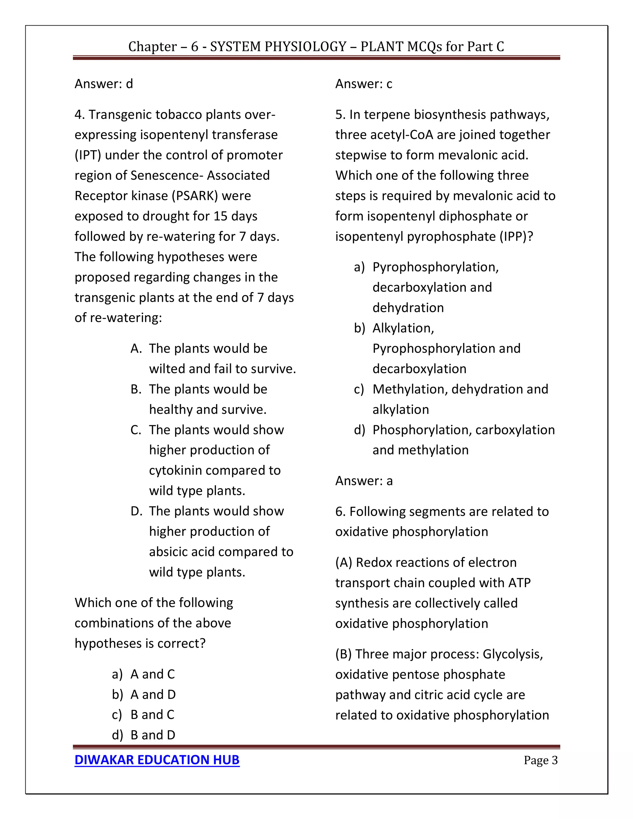 Chapter – 6 - SYSTEM PHYSIOLOGY – PLANT MCQs for Part C
DIWAKAR EDUCATION HUB Page 3
Answer: d
4. Transgenic tobacco plants over-
expressing isopentenyl transferase
(IPT) under the control of promoter
region of Senescence- Associated
Receptor kinase (PSARK) were
exposed to drought for 15 days
followed by re-watering for 7 days.
The following hypotheses were
proposed regarding changes in the
transgenic plants at the end of 7 days
of re-watering:
A. The plants would be
wilted and fail to survive.
B. The plants would be
healthy and survive.
C. The plants would show
higher production of
cytokinin compared to
wild type plants.
D. The plants would show
higher production of
absicic acid compared to
wild type plants.
Which one of the following
combinations of the above
hypotheses is correct?
a) A and C
b) A and D
c) B and C
d) B and D
Answer: c
5. In terpene biosynthesis pathways,
three acetyl-CoA are joined together
stepwise to form mevalonic acid.
Which one of the following three
steps is required by mevalonic acid to
form isopentenyl diphosphate or
isopentenyl pyrophosphate (IPP)?
a) Pyrophosphorylation,
decarboxylation and
dehydration
b) Alkylation,
Pyrophosphorylation and
decarboxylation
c) Methylation, dehydration and
alkylation
d) Phosphorylation, carboxylation
and methylation
Answer: a
6. Following segments are related to
oxidative phosphorylation
(A) Redox reactions of electron
transport chain coupled with ATP
synthesis are collectively called
oxidative phosphorylation
(B) Three major process: Glycolysis,
oxidative pentose phosphate
pathway and citric acid cycle are
related to oxidative phosphorylation
 