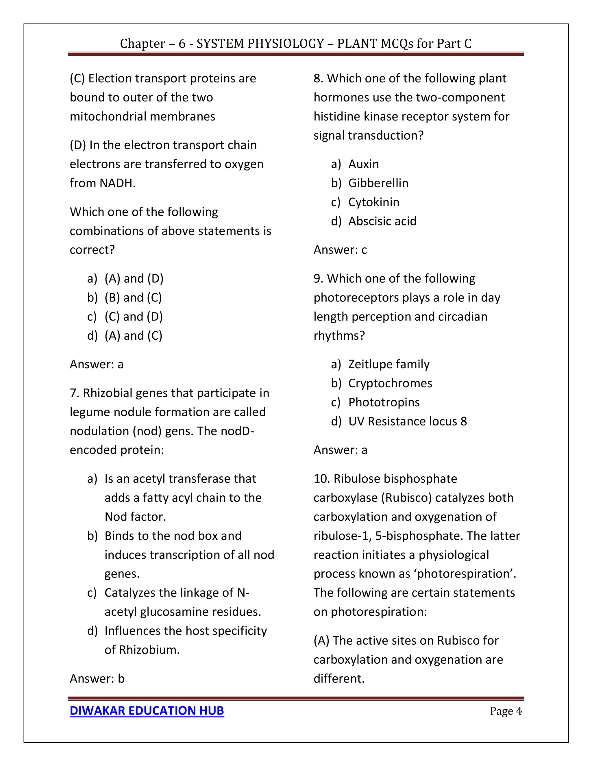 Chapter – 6 - SYSTEM PHYSIOLOGY – PLANT MCQs for Part C
DIWAKAR EDUCATION HUB Page 4
(C) Election transport proteins are
bound to outer of the two
mitochondrial membranes
(D) In the electron transport chain
electrons are transferred to oxygen
from NADH.
Which one of the following
combinations of above statements is
correct?
a) (A) and (D)
b) (B) and (C)
c) (C) and (D)
d) (A) and (C)
Answer: a
7. Rhizobial genes that participate in
legume nodule formation are called
nodulation (nod) gens. The nodD-
encoded protein:
a) Is an acetyl transferase that
adds a fatty acyl chain to the
Nod factor.
b) Binds to the nod box and
induces transcription of all nod
genes.
c) Catalyzes the linkage of N-
acetyl glucosamine residues.
d) Influences the host specificity
of Rhizobium.
Answer: b
8. Which one of the following plant
hormones use the two-component
histidine kinase receptor system for
signal transduction?
a) Auxin
b) Gibberellin
c) Cytokinin
d) Abscisic acid
Answer: c
9. Which one of the following
photoreceptors plays a role in day
length perception and circadian
rhythms?
a) Zeitlupe family
b) Cryptochromes
c) Phototropins
d) UV Resistance locus 8
Answer: a
10. Ribulose bisphosphate
carboxylase (Rubisco) catalyzes both
carboxylation and oxygenation of
ribulose-1, 5-bisphosphate. The latter
reaction initiates a physiological
process known as ‘photorespiration’.
The following are certain statements
on photorespiration:
(A) The active sites on Rubisco for
carboxylation and oxygenation are
different.
 