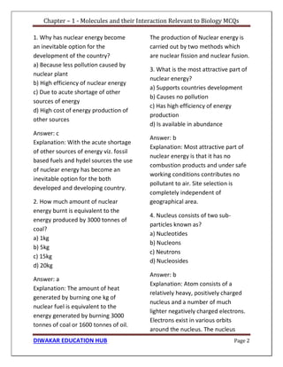 Chapter – 1 - Molecules and their Interaction Relevant to Biology MCQs
DIWAKAR EDUCATION HUB Page 2
1. Why has nuclear energy become
an inevitable option for the
development of the country?
a) Because less pollution caused by
nuclear plant
b) High efficiency of nuclear energy
c) Due to acute shortage of other
sources of energy
d) High cost of energy production of
other sources
Answer: c
Explanation: With the acute shortage
of other sources of energy viz. fossil
based fuels and hydel sources the use
of nuclear energy has become an
inevitable option for the both
developed and developing country.
2. How much amount of nuclear
energy burnt is equivalent to the
energy produced by 3000 tonnes of
coal?
a) 1kg
b) 5kg
c) 15kg
d) 20kg
Answer: a
Explanation: The amount of heat
generated by burning one kg of
nuclear fuel is equivalent to the
energy generated by burning 3000
tonnes of coal or 1600 tonnes of oil.
The production of Nuclear energy is
carried out by two methods which
are nuclear fission and nuclear fusion.
3. What is the most attractive part of
nuclear energy?
a) Supports countries development
b) Causes no pollution
c) Has high efficiency of energy
production
d) Is available in abundance
Answer: b
Explanation: Most attractive part of
nuclear energy is that it has no
combustion products and under safe
working conditions contributes no
pollutant to air. Site selection is
completely independent of
geographical area.
4. Nucleus consists of two sub-
particles known as?
a) Nucleotides
b) Nucleons
c) Neutrons
d) Nucleosides
Answer: b
Explanation: Atom consists of a
relatively heavy, positively charged
nucleus and a number of much
lighter negatively charged electrons.
Electrons exist in various orbits
around the nucleus. The nucleus
 