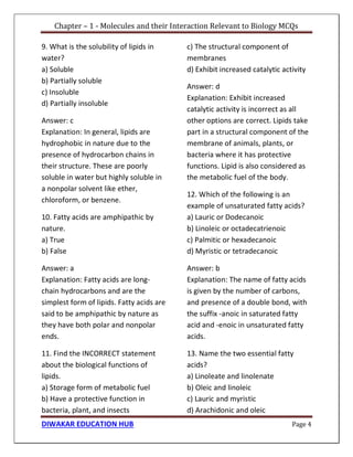 Chapter – 1 - Molecules and their Interaction Relevant to Biology MCQs
DIWAKAR EDUCATION HUB Page 4
9. What is the solubility of lipids in
water?
a) Soluble
b) Partially soluble
c) Insoluble
d) Partially insoluble
Answer: c
Explanation: In general, lipids are
hydrophobic in nature due to the
presence of hydrocarbon chains in
their structure. These are poorly
soluble in water but highly soluble in
a nonpolar solvent like ether,
chloroform, or benzene.
10. Fatty acids are amphipathic by
nature.
a) True
b) False
Answer: a
Explanation: Fatty acids are long-
chain hydrocarbons and are the
simplest form of lipids. Fatty acids are
said to be amphipathic by nature as
they have both polar and nonpolar
ends.
11. Find the INCORRECT statement
about the biological functions of
lipids.
a) Storage form of metabolic fuel
b) Have a protective function in
bacteria, plant, and insects
c) The structural component of
membranes
d) Exhibit increased catalytic activity
Answer: d
Explanation: Exhibit increased
catalytic activity is incorrect as all
other options are correct. Lipids take
part in a structural component of the
membrane of animals, plants, or
bacteria where it has protective
functions. Lipid is also considered as
the metabolic fuel of the body.
12. Which of the following is an
example of unsaturated fatty acids?
a) Lauric or Dodecanoic
b) Linoleic or octadecatrienoic
c) Palmitic or hexadecanoic
d) Myristic or tetradecanoic
Answer: b
Explanation: The name of fatty acids
is given by the number of carbons,
and presence of a double bond, with
the suffix -anoic in saturated fatty
acid and -enoic in unsaturated fatty
acids.
13. Name the two essential fatty
acids?
a) Linoleate and linolenate
b) Oleic and linoleic
c) Lauric and myristic
d) Arachidonic and oleic
 