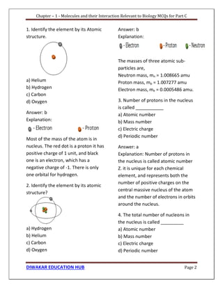 Chapter – 1 - Molecules and their Interaction Relevant to Biology MCQs for Part C
DIWAKAR EDUCATION HUB Page 2
1. Identify the element by its Atomic
structure.
a) Helium
b) Hydrogen
c) Carbon
d) Oxygen
Answer: b
Explanation:
Most of the mass of the atom is in
nucleus. The red dot is a proton it has
positive charge of 1 unit, and black
one is an electron, which has a
negative charge of -1. There is only
one orbital for hydrogen.
2. Identify the element by its atomic
structure?
a) Hydrogen
b) Helium
c) Carbon
d) Oxygen
Answer: b
Explanation:
The masses of three atomic sub-
particles are,
Neutron mass, mn = 1.008665 amu
Proton mass, mp = 1.007277 amu
Electron mass, me = 0.0005486 amu.
3. Number of protons in the nucleus
is called ___________
a) Atomic number
b) Mass number
c) Electric charge
d) Periodic number
Answer: a
Explanation: Number of protons in
the nucleus is called atomic number
Z. it is unique for each chemical
element, and represents both the
number of positive charges on the
central massive nucleus of the atom
and the number of electrons in orbits
around the nucleus.
4. The total number of nucleons in
the nucleus is called _________
a) Atomic number
b) Mass number
c) Electric charge
d) Periodic number
 