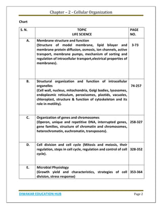 Chapter – 2 - Cellular Organization
DIWAKAR EDUCATION HUB Page 2
Chart
S. N. TOPIC
LIFE SCIENCE
PAGE
NO.
A. Membrane structure and function
(Structure of model membrane, lipid bilayer and
membrane protein diffusion, osmosis, ion channels, active
transport, membrane pumps, mechanism of sorting and
regulation of intracellular transport,electrical properties of
membranes).
3-73
B. Structural organization and function of intracellular
organelles
(Cell wall, nucleus, mitochondria, Golgi bodies, lysosomes,
endoplasmic reticulum, peroxisomes, plastids, vacuoles,
chloroplast, structure & function of cytoskeleton and its
role in motility).
74-257
C. Organization of genes and chromosomes
(Operon, unique and repetitive DNA, interrupted genes,
gene families, structure of chromatin and chromosomes,
heterochromatin, euchromatin, transposons).
258-327
D. Cell division and cell cycle (Mitosis and meiosis, their
regulation, steps in cell cycle, regulation and control of cell
cycle).
328-352
E. Microbial Physiology
(Growth yield and characteristics, strategies of cell
division, stress response)
353-364
 
