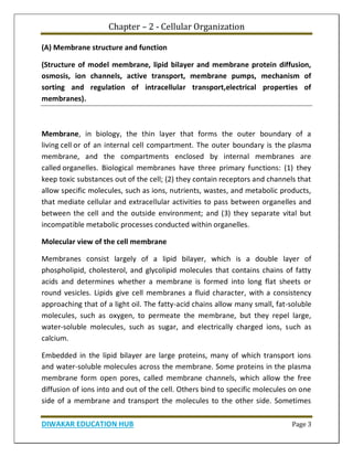 Chapter – 2 - Cellular Organization
DIWAKAR EDUCATION HUB Page 3
(A) Membrane structure and function
(Structure of model membrane, lipid bilayer and membrane protein diffusion,
osmosis, ion channels, active transport, membrane pumps, mechanism of
sorting and regulation of intracellular transport,electrical properties of
membranes).
Membrane, in biology, the thin layer that forms the outer boundary of a
living cell or of an internal cell compartment. The outer boundary is the plasma
membrane, and the compartments enclosed by internal membranes are
called organelles. Biological membranes have three primary functions: (1) they
keep toxic substances out of the cell; (2) they contain receptors and channels that
allow specific molecules, such as ions, nutrients, wastes, and metabolic products,
that mediate cellular and extracellular activities to pass between organelles and
between the cell and the outside environment; and (3) they separate vital but
incompatible metabolic processes conducted within organelles.
Molecular view of the cell membrane
Membranes consist largely of a lipid bilayer, which is a double layer of
phospholipid, cholesterol, and glycolipid molecules that contains chains of fatty
acids and determines whether a membrane is formed into long flat sheets or
round vesicles. Lipids give cell membranes a fluid character, with a consistency
approaching that of a light oil. The fatty-acid chains allow many small, fat-soluble
molecules, such as oxygen, to permeate the membrane, but they repel large,
water-soluble molecules, such as sugar, and electrically charged ions, such as
calcium.
Embedded in the lipid bilayer are large proteins, many of which transport ions
and water-soluble molecules across the membrane. Some proteins in the plasma
membrane form open pores, called membrane channels, which allow the free
diffusion of ions into and out of the cell. Others bind to specific molecules on one
side of a membrane and transport the molecules to the other side. Sometimes
 