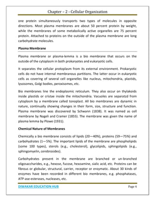 Chapter – 2 - Cellular Organization
DIWAKAR EDUCATION HUB Page 4
one protein simultaneously transports two types of molecules in opposite
directions. Most plasma membranes are about 50 percent protein by weight,
while the membranes of some metabolically active organelles are 75 percent
protein. Attached to proteins on the outside of the plasma membrane are long
carbohydrate molecules.
Plasma Membrane
Plasma membrane or plasma-lemma is a bio membrane that occurs on the
outside of the cytoplasm in both prokaryotes and eukaryotic cells.
It separates the cellular protoplasm from its external environment. Prokaryotic
cells do not have internal membranous partitions. The latter occur in eukaryotic
cells as covering of several cell organelles like nucleus, mitochondria, plastids,
lysosomes, Golgi bodies, peroxisomes, etc.
Bio membranes line the endoplasmic reticulum. They also occur on thylakoids
inside plastids or cristae inside the mitochondria. Vacuoles are separatzd from
cytoplasm by a membrane called tonoplast. All bio membranes are dynamic in
nature, continually showing changes in their form, size, structure and function.
Plasma membrane was discovered by Schwann (1838). It was named as cell
membrane by Nageli and Cramer (1855). The membrane was given the name of
plasma lemma by Plowe (1931).
Chemical Nature of Membranes
Chemically a bio membrane consists of lipids (20—40%), proteins (59—75%) and
carbohydrates (1—5%). The important lipids of the membrane are phospholipids
(some 100 types), sterols (e.g., cholesterol), glycolipids, sphingolipids (e.g.,
sphingomyelin, cerebrosides).
Carbohydrates present in the membrane are branched or un-branched
oligosaccharides, e.g., hexose, fucose, hexoamine, sialic acid, etc. Proteins can be
fibrous or globular, structural, carrier, receptor or enzymatic. About 30 kinds of
enzymes have been recorded in different bio membranes, e.g. phosphatases,
ATP-ase esterases, nucleases, etc.
 