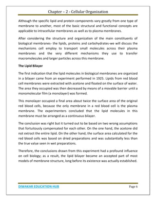 Chapter – 2 - Cellular Organization
DIWAKAR EDUCATION HUB Page 6
Although the specific lipid and protein components vary greatly from one type of
membrane to another, most of the basic structural and functional concepts are
applicable to intracellular membranes as well as to plasma membranes.
After considering the structure and organization of the main constituents of
biological membranes- the lipids, proteins and carbohydrates-we will discuss the
mechanisms cell employ to transport small molecules across their plasma
membranes and the very different mechanisms they use to transfer
macromolecules and larger particles across this membrane.
The Lipid Bilayer
The first indication that the lipid molecules in biological membranes are organized
in a bilayer came from an experiment performed in 1925. Lipids from red blood
cell membranes were extracted with acetone and floated on the surface of water.
The area they occupied was then decreased by means of a movable barrier until a
monomolecular film (a monolayer) was formed.
This monolayer occupied a final area about twice the surface area of the original
red blood cells, because the only membrane in a red blood cell is the plasma
membrane. The experimenters concluded that the lipid molecules in this
membrane must be arranged as a continuous bilayer.
The conclusion was right but it turned out to be based on two wrong assumptions
that fortuitously compensated for each other. On the one hand, the acetone did
not extract the entire lipid. On the other hand, the surface area calculated for the
red blood cells was based on dried preparations and was substantially less than
the true value seen in wet preparations.
Therefore, the conclusions drawn from this experiment had a profound influence
on cell biology; as a result, the lipid bilayer became an accepted part of most
models of membrane structure, long before its existence was actually established.
 