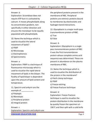 Chapter – 2 - Cellular Organization MCQs
DIWAKAR EDUCATION HUB Page 4
Answer: b
Explanation: Scramblase does not
require ATP but it is activated by
calcium. It moves phospholipids along
its concentration gradient, non-
specifically in either direction and
ensures the monolayer to be equally
populated with phospholipids.
10. Name the technique which is
used to visualize the lateral
movement of lipids?
a) FRAP
b) Microscopy
c) Electrophoresis
d) Spectrometry
Answer: a
Explanation: FRAP is a technique of
fluorescence microscopy which is
used to visualize the rapid lateral
movement of lipids in the bilayer. The
fluidity of lipid bilayer is dependent
upon the amount of lipid content and
temperature.
11. Spectrin and ankyrin are the
example of ___________
a) Polytopic
b) Monotopic
c) Peripheral protein
d) Integral protein
Answer: c
Explanation: Spectrin and ankyrin are
the peripheral proteins present in the
membrane of RBC. Peripheral
proteins are extrinsic proteins bound
to membranes by electrostatic and
hydrogen bond interactions.
12. Glycophorin is a major multi-pass
transmembrane protein of RBC.
a) True
b) False
Answer: b
Explanation: Glycophorin is a single
pass transmembrane protein of RBC.
It was the first transmembrane
protein whose complete amino acid
sequence was determined. These are
present in abundance on the plasma
membrane of RBC.
13. Name the technique which is
used to visualize the distribution of
the protein in the membrane?
a) Patch clamp technique
b) FRAP
c) Freeze-etching
d) Freeze-fracture technique
Answer: d
Explanation: Freeze-fracture
technique is used to visualize the
protein distribution in the membrane
by quickly frozen the specimen at -
196°C and then split with a cold knife
 