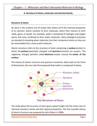 Chapter – 1 - Molecules and their Interaction Relevant to Biology
DIWAKAR EDUCATION HUB Page 3
A. Structure of atoms, molecules and chemical bonds.
Structure of atoms
An atom is the smallest unit of matter that retains all of the chemical properties
of an element. Atoms combine to form molecules, which then interact to form
solids, gases, or liquids. For example, water is composed of hydrogen and oxygen
atoms that have combined to form water molecules. Many biological processes
are devoted to breaking down molecules into their component atoms so they can
be reassembled into a more useful molecule.
Atomic structure refers to the structure of atom comprising a nucleus (center) in
which the protons (positively charged) and neutrons (neutral) are present. The
negatively charged particles called electrons revolve around the center of the
nucleus.
The history of atomic structure and quantum mechanics dates back to the times
of Democritus, the man who first proposed that matter is composed of atoms.
The study about the structure of atom gives a great insight into the entire class of
chemical reactions, bonds and their physical properties. The first scientific theory
of atomic structure was proposed by John Dalton in 1800s.
 