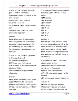 Chapter – 2 - Cellular Organization MCQs For Part C
DIWAKAR EDUCATION HUB Page 2
1. Which of the following is not the
part of modern cell theory?
a) All living things are made up of one
or more cells
b) The cell is a functional and
structural unit of life
c) Energy flow takes place within the
cell
d) All cells do not have the same
chemical composition
Answer: d
Explanation: According to modern
cell theory all cells are basically the
same in chemical composition. The
modern theory also states that the
hereditary information passed from
cell to cell.
2. Which of the following statement
is defines polysomes?
a) Lysosomal aggregation
b) Multiple units of ribosomes
c) Attachment of many ribosomes to
common mRNA
d) Attachment of many mRNA to
ribosomes
Answer: c
Explanation: Polysome is also known
as polyribosome, it is a structure
where a single mRNA holds a number
of ribosomes translocating in 5’ to 3’
direction.
3. Arrange the following sequences of
tumor development in the correct
order?
1) Metastasis
2) Progression
3) Promotion
4) Initiation
a) 2, 3, 4, 1
b) 4, 3, 2, 1
c) 1, 2, 3, 4
d) 1, 3, 4, 2
Answer: b
Explanation: Tumor initiation starts
with the change of normal cell to the
cancerous cell then these cancerous
cells travel to other cell and invade
them, it comes under promotion and
progression and then finally tumor is
established.
4. Mark the INCORRECT statement
about nuclear lamina.
a) Filaments present in the inner
membrane of the nucleus
b) Made up of lamin proteins
c) Provide mechanical support to the
nucleus
d) It has bounded with the ribosomes
Answer: d
Explanation: Bounded with the
ribosomes is incorrect for nuclear
lamina as ribosomes present on the
 