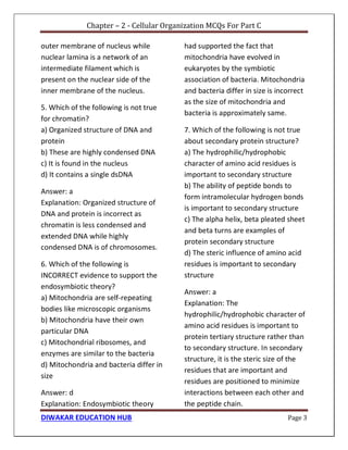 Chapter – 2 - Cellular Organization MCQs For Part C
DIWAKAR EDUCATION HUB Page 3
outer membrane of nucleus while
nuclear lamina is a network of an
intermediate filament which is
present on the nuclear side of the
inner membrane of the nucleus.
5. Which of the following is not true
for chromatin?
a) Organized structure of DNA and
protein
b) These are highly condensed DNA
c) It is found in the nucleus
d) It contains a single dsDNA
Answer: a
Explanation: Organized structure of
DNA and protein is incorrect as
chromatin is less condensed and
extended DNA while highly
condensed DNA is of chromosomes.
6. Which of the following is
INCORRECT evidence to support the
endosymbiotic theory?
a) Mitochondria are self-repeating
bodies like microscopic organisms
b) Mitochondria have their own
particular DNA
c) Mitochondrial ribosomes, and
enzymes are similar to the bacteria
d) Mitochondria and bacteria differ in
size
Answer: d
Explanation: Endosymbiotic theory
had supported the fact that
mitochondria have evolved in
eukaryotes by the symbiotic
association of bacteria. Mitochondria
and bacteria differ in size is incorrect
as the size of mitochondria and
bacteria is approximately same.
7. Which of the following is not true
about secondary protein structure?
a) The hydrophilic/hydrophobic
character of amino acid residues is
important to secondary structure
b) The ability of peptide bonds to
form intramolecular hydrogen bonds
is important to secondary structure
c) The alpha helix, beta pleated sheet
and beta turns are examples of
protein secondary structure
d) The steric influence of amino acid
residues is important to secondary
structure
Answer: a
Explanation: The
hydrophilic/hydrophobic character of
amino acid residues is important to
protein tertiary structure rather than
to secondary structure. In secondary
structure, it is the steric size of the
residues that are important and
residues are positioned to minimize
interactions between each other and
the peptide chain.
 