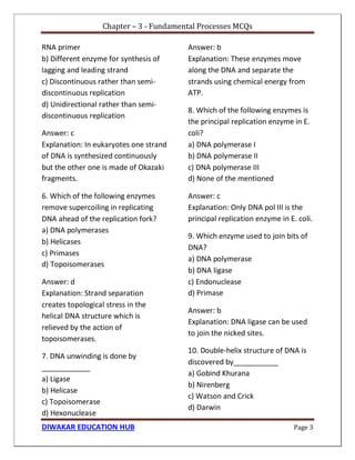 Chapter – 3 - Fundamental Processes MCQs
DIWAKAR EDUCATION HUB Page 3
RNA primer
b) Different enzyme for synthesis of
lagging and leading strand
c) Discontinuous rather than semi-
discontinuous replication
d) Unidirectional rather than semi-
discontinuous replication
Answer: c
Explanation: In eukaryotes one strand
of DNA is synthesized continuously
but the other one is made of Okazaki
fragments.
6. Which of the following enzymes
remove supercoiling in replicating
DNA ahead of the replication fork?
a) DNA polymerases
b) Helicases
c) Primases
d) Topoisomerases
Answer: d
Explanation: Strand separation
creates topological stress in the
helical DNA structure which is
relieved by the action of
topoisomerases.
7. DNA unwinding is done by
____________
a) Ligase
b) Helicase
c) Topoisomerase
d) Hexonuclease
Answer: b
Explanation: These enzymes move
along the DNA and separate the
strands using chemical energy from
ATP.
8. Which of the following enzymes is
the principal replication enzyme in E.
coli?
a) DNA polymerase I
b) DNA polymerase II
c) DNA polymerase III
d) None of the mentioned
Answer: c
Explanation: Only DNA pol III is the
principal replication enzyme in E. coli.
9. Which enzyme used to join bits of
DNA?
a) DNA polymerase
b) DNA ligase
c) Endonuclease
d) Primase
Answer: b
Explanation: DNA ligase can be used
to join the nicked sites.
10. Double-helix structure of DNA is
discovered by___________
a) Gobind Khurana
b) Nirenberg
c) Watson and Crick
d) Darwin
 