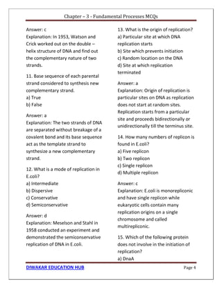 Chapter – 3 - Fundamental Processes MCQs
DIWAKAR EDUCATION HUB Page 4
Answer: c
Explanation: In 1953, Watson and
Crick worked out on the double –
helix structure of DNA and find out
the complementary nature of two
strands.
11. Base sequence of each parental
strand considered to synthesis new
complementary strand.
a) True
b) False
Answer: a
Explanation: The two strands of DNA
are separated without breakage of a
covalent bond and its base sequence
act as the template strand to
synthesize a new complementary
strand.
12. What is a mode of replication in
E.coli?
a) Intermediate
b) Dispersive
c) Conservative
d) Semiconservative
Answer: d
Explanation: Meselson and Stahl in
1958 conducted an experiment and
demonstrated the semiconservative
replication of DNA in E.coli.
13. What is the origin of replication?
a) Particular site at which DNA
replication starts
b) Site which prevents initiation
c) Random location on the DNA
d) Site at which replication
terminated
Answer: a
Explanation: Origin of replication is
particular sites on DNA as replication
does not start at random sites.
Replication starts from a particular
site and proceeds bidirectionally or
unidirectionally till the terminus site.
14. How many numbers of replicon is
found in E.coli?
a) Five replicon
b) Two replicon
c) Single replicon
d) Multiple replicon
Answer: c
Explanation: E.coli is monorepliconic
and have single replicon while
eukaryotic cells contain many
replication origins on a single
chromosome and called
multirepliconic.
15. Which of the following protein
does not involve in the initiation of
replication?
a) DnaA
 