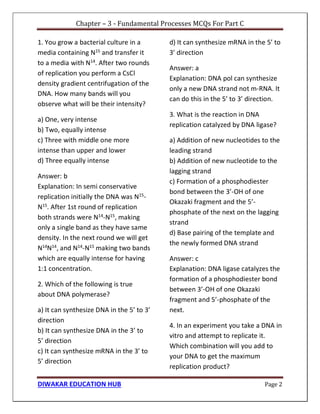 Chapter – 3 - Fundamental Processes MCQs For Part C
DIWAKAR EDUCATION HUB Page 2
1. You grow a bacterial culture in a
media containing N15 and transfer it
to a media with N14
. After two rounds
of replication you perform a CsCl
density gradient centrifugation of the
DNA. How many bands will you
observe what will be their intensity?
a) One, very intense
b) Two, equally intense
c) Three with middle one more
intense than upper and lower
d) Three equally intense
Answer: b
Explanation: In semi conservative
replication initially the DNA was N15
-
N15
. After 1st round of replication
both strands were N14
-N15
, making
only a single band as they have same
density. In the next round we will get
N14
N14
, and N14
-N15
making two bands
which are equally intense for having
1:1 concentration.
2. Which of the following is true
about DNA polymerase?
a) It can synthesize DNA in the 5’ to 3’
direction
b) It can synthesize DNA in the 3’ to
5’ direction
c) It can synthesize mRNA in the 3’ to
5’ direction
d) It can synthesize mRNA in the 5’ to
3’ direction
Answer: a
Explanation: DNA pol can synthesize
only a new DNA strand not m-RNA. It
can do this in the 5’ to 3’ direction.
3. What is the reaction in DNA
replication catalyzed by DNA ligase?
a) Addition of new nucleotides to the
leading strand
b) Addition of new nucleotide to the
lagging strand
c) Formation of a phosphodiester
bond between the 3’-OH of one
Okazaki fragment and the 5’-
phosphate of the next on the lagging
strand
d) Base pairing of the template and
the newly formed DNA strand
Answer: c
Explanation: DNA ligase catalyzes the
formation of a phosphodiester bond
between 3’-OH of one Okazaki
fragment and 5’-phosphate of the
next.
4. In an experiment you take a DNA in
vitro and attempt to replicate it.
Which combination will you add to
your DNA to get the maximum
replication product?
 