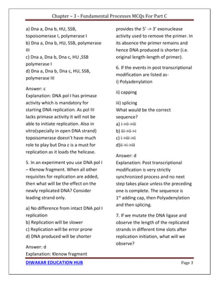 Chapter – 3 - Fundamental Processes MCQs For Part C
DIWAKAR EDUCATION HUB Page 3
a) Dna a, Dna b, HU, SSB,
topoisomerase I, polymerase I
b) Dna a, Dna b, HU, SSB, polymerase
III
c) Dna a, Dna b, Dna c, HU ,SSB
polymerase I
d) Dna a, Dna b, Dna c, HU, SSB,
polymerase III
Answer: c
Explanation: DNA pol I has primase
activity which is mandatory for
starting DNA replication. As pol III
lacks primase activity it will not be
able to initiate replication. Also in
vitro(specially in open DNA strand)
topoisomerase doesn’t have much
role to play but Dna c is a must for
replication as it loads the helicase.
5. In an experiment you use DNA pol I
– Klenow fragment. When all other
requisites for replication are added,
then what will be the effect on the
newly replicated DNA? Consider
leading strand only.
a) No difference from intact DNA pol I
replication
b) Replication will be slower
c) Replication will be error prone
d) DNA produced will be shorter
Answer: d
Explanation: Klenow fragment
provides the 5’ -> 3’ exonuclease
activity used to remove the primer. In
its absence the primer remains and
hence DNA produced is shorter (i.e.
original length-length of primer).
6. If the events in post transcriptional
modification are listed as-
i) Polyadenylation
ii) capping
iii) splicing
What would be the correct
sequence?
a) i->ii->iii
b) iii->ii->i
c) i->iii->ii
d)ii->i->iii
Answer: d
Explanation: Post transcriptional
modification is very strictly
synchronized process and no next
step takes place unless the preceding
one is complete. The sequence is
1st
adding cap, then Polyadenylation
and then splicing.
7. If we mutate the DNA ligase and
observe the length of the replicated
strands in different time slots after
replication initiation, what will we
observe?
 