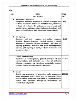 Chapter – 4 - Cell communication and cell signaling
DIWAKAR EDUCATION HUB Page 2
Chart
S. N. TOPIC
LIFE SCIENCE
PAGE
NO.
A. Host parasite interaction
Recognition and entry processes of different pathogens like
bacteria, viruses into animal and plant host cells, alteration
of host cell behavior by pathogens, virus-induced cell
transformation, pathogen-induced diseases in animals and
plants, cell-cell fusion in both normal and abnormal cells.
4-40
B. Cell signaling
Hormones and their receptors, cell surface receptor,
signaling through G-protein coupled receptors, signal
transduction pathways, second messengers, regulation of
signaling pathways, bacterial and plant twocomponent
systems, light signaling in plants, bacterial chemotaxis and
quorum sensing.
41-80
C. Cellular communication
Regulation of hematopoiesis, general principles of cell
communication, cell adhesion and roles of different
adhesion molecules, gap junctions, extracellular matrix,
integrins, neurotransmission and its regulation.
81-153
D. Cancer
Genetic rearrangements in progenitor cells, oncogenes,
tumor suppressor genes, cancer and the cell cycle, virus-
induced cancer, metastasis, interaction of cancer cells with
normal cells, apoptosis, therapeutic interventions of
uncontrolled cell growth.
154-220
 