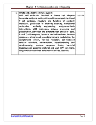 Chapter – 4 - Cell communication and cell signaling
DIWAKAR EDUCATION HUB Page 3
E. Innate and adaptive immune system
Cells and molecules involved in innate and adaptive
immunity, antigens, antigenicity and immunogenicity. B and
T cell epitopes, structure and function of antibody
molecules. generation of antibody diversity, monoclonal
antibodies, antibody engineering, antigen-antibody
interactions, MHC molecules, antigen processing and
presentation, activation and differentiation of B and T cells,
B and T cell receptors, humoral and cellmediated immune
responses, primary and secondary immune modulation, the
complement system, Toll-like receptors, cell-mediated
effector functions, inflammation, hypersensitivity and
autoimmunity, immune response during bacterial
(tuberculosis), parasitic (malaria) and viral (HIV) infections,
congenital and acquired immunodeficiencies, vaccines
221-383
 