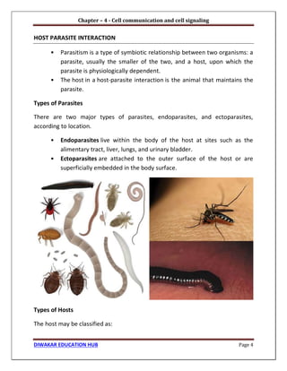 Chapter – 4 - Cell communication and cell signaling
DIWAKAR EDUCATION HUB Page 4
HOST PARASITE INTERACTION
• Parasitism is a type of symbiotic relationship between two organisms: a
parasite, usually the smaller of the two, and a host, upon which the
parasite is physiologically dependent.
• The host in a host-parasite interaction is the animal that maintains the
parasite.
Types of Parasites
There are two major types of parasites, endoparasites, and ectoparasites,
according to location.
• Endoparasites live within the body of the host at sites such as the
alimentary tract, liver, lungs, and urinary bladder.
• Ectoparasites are attached to the outer surface of the host or are
superficially embedded in the body surface.
Types of Hosts
The host may be classified as:
 