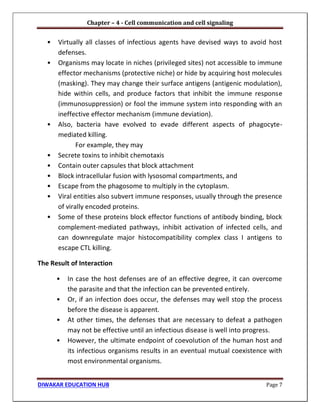 Chapter – 4 - Cell communication and cell signaling
DIWAKAR EDUCATION HUB Page 7
• Virtually all classes of infectious agents have devised ways to avoid host
defenses.
• Organisms may locate in niches (privileged sites) not accessible to immune
effector mechanisms (protective niche) or hide by acquiring host molecules
(masking). They may change their surface antigens (antigenic modulation),
hide within cells, and produce factors that inhibit the immune response
(immunosuppression) or fool the immune system into responding with an
ineffective effector mechanism (immune deviation).
• Also, bacteria have evolved to evade different aspects of phagocyte-
mediated killing.
For example, they may
• Secrete toxins to inhibit chemotaxis
• Contain outer capsules that block attachment
• Block intracellular fusion with lysosomal compartments, and
• Escape from the phagosome to multiply in the cytoplasm.
• Viral entities also subvert immune responses, usually through the presence
of virally encoded proteins.
• Some of these proteins block effector functions of antibody binding, block
complement-mediated pathways, inhibit activation of infected cells, and
can downregulate major histocompatibility complex class I antigens to
escape CTL killing.
The Result of Interaction
• In case the host defenses are of an effective degree, it can overcome
the parasite and that the infection can be prevented entirely.
• Or, if an infection does occur, the defenses may well stop the process
before the disease is apparent.
• At other times, the defenses that are necessary to defeat a pathogen
may not be effective until an infectious disease is well into progress.
• However, the ultimate endpoint of coevolution of the human host and
its infectious organisms results in an eventual mutual coexistence with
most environmental organisms.
 
