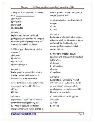 Chapter – 4 - Cell communication and cell signaling MCQs
DIWAKAR EDUCATION HUB Page 2
1. Degree of pathogenicity is referred
to as _________________
a) infection
b) virulence
c) avirulent
d) attenuated
Answer: b
Explanation: Various strains of
pathogenic species differ with regard
to their degree of pathogenicity, i.e.,
with regard to their virulence.
2. Which type of strains are used in
vaccines?
a) virulent
b) avirulent
c) attenuated
d) non-pathogenic
Answer: c
Explanation: Attenuated strains are
widely used as vaccines to elicit
immunity to various diseases.
3. The LD50 dose can be determined
more precisely than LD100 dose.
a) True
b) False
Answer: a
Explanation: The LD50 dose can be
determined more precisely than
LD100 dose because the rate of
change in mortality versus change in
dose is greatest around the point of
50 percent mortality.
4. Microbial adherence is selective in
nature.
a) True
b) False
Answer: a
Explanation: Microbial adherence or
attachment of the pathogen to some
surface of the host is selective:
various pathogens attach only to
certain tissues.
5. When the infection occurs
suddenly and with severe intensity it
is known as ______________
a) chronic
b) fulminating
c) acute
d) localized
Answer: b
Explanation: Fulminating type of
infection occurs suddenly and with
severe intensity. An example is
cerebrospinal meningitis caused by
Neisseria meningitidis.
6. Tuberculosis is which type of
infection?
a) acute
b) chronic
 