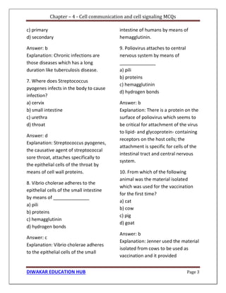 Chapter – 4 - Cell communication and cell signaling MCQs
DIWAKAR EDUCATION HUB Page 3
c) primary
d) secondary
Answer: b
Explanation: Chronic infections are
those diseases which has a long
duration like tuberculosis disease.
7. Where does Streptococcus
pyogenes infects in the body to cause
infection?
a) cervix
b) small intestine
c) urethra
d) throat
Answer: d
Explanation: Streptococcus pyogenes,
the causative agent of streptococcal
sore throat, attaches specifically to
the epithelial cells of the throat by
means of cell wall proteins.
8. Vibrio cholerae adheres to the
epithelial cells of the small intestine
by means of ______________
a) pili
b) proteins
c) hemagglutinin
d) hydrogen bonds
Answer: c
Explanation: Vibrio cholerae adheres
to the epithelial cells of the small
intestine of humans by means of
hemagglutinin.
9. Poliovirus attaches to central
nervous system by means of
______________
a) pili
b) proteins
c) hemagglutinin
d) hydrogen bonds
Answer: b
Explanation: There is a protein on the
surface of poliovirus which seems to
be critical for attachment of the virus
to lipid- and glycoprotein- containing
receptors on the host cells; the
attachment is specific for cells of the
intestinal tract and central nervous
system.
10. From which of the following
animal was the material isolated
which was used for the vaccination
for the first time?
a) cat
b) cow
c) pig
d) goat
Answer: b
Explanation: Jenner used the material
isolated from cows to be used as
vaccination and it provided
 