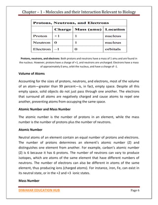 Chapter – 1 - Molecules and their Interaction Relevant to Biology
DIWAKAR EDUCATION HUB Page 6
Protons, neutrons, and electrons: Both protons and neutrons have a mass of 1 amu and are found in
the nucleus. However, protons have a charge of +1, and neutrons are uncharged. Electrons have a mass
of approximately 0 amu, orbit the nucleus, and have a charge of -1.
Volume of Atoms
Accounting for the sizes of protons, neutrons, and electrons, most of the volume
of an atom—greater than 99 percent—is, in fact, empty space. Despite all this
empty space, solid objects do not just pass through one another. The electrons
that surround all atoms are negatively charged and cause atoms to repel one
another, preventing atoms from occupying the same space.
Atomic Number and Mass Number
The atomic number is the number of protons in an element, while the mass
number is the number of protons plus the number of neutrons.
Atomic Number
Neutral atoms of an element contain an equal number of protons and electrons.
The number of protons determines an element’s atomic number (Z) and
distinguishes one element from another. For example, carbon’s atomic number
(Z) is 6 because it has 6 protons. The number of neutrons can vary to produce
isotopes, which are atoms of the same element that have different numbers of
neutrons. The number of electrons can also be different in atoms of the same
element, thus producing ions (charged atoms). For instance, iron, Fe, can exist in
its neutral state, or in the +2 and +3 ionic states.
Mass Number
 