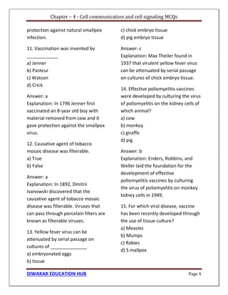 Chapter – 4 - Cell communication and cell signaling MCQs
DIWAKAR EDUCATION HUB Page 4
protection against natural smallpox
infection.
11. Vaccination was invented by
____________
a) Jenner
b) Pasteur
c) Watson
d) Crick
Answer: a
Explanation: In 1796 Jenner first
vaccinated an 8-year old boy with
material removed from cow and it
gave protection against the smallpox
virus.
12. Causative agent of tobacco
mosaic disease was filterable.
a) True
b) False
Answer: a
Explanation: In 1892, Dmitrii
Ivanowski discovered that the
causative agent of tobacco mosaic
disease was filterable. Viruses that
can pass through porcelain filters are
known as filterable viruses.
13. Yellow fever virus can be
attenuated by serial passage on
cultures of ______________
a) embryonated eggs
b) tissue
c) chick embryo tissue
d) pig embryo tissue
Answer: c
Explanation: Max Theiler found in
1937 that virulent yellow fever virus
can be attenuated by serial passage
on cultures of chick embryo tissue.
14. Effective poliomyelitis vaccines
were developed by culturing the virus
of poliomyelitis on the kidney cells of
which animal?
a) cow
b) monkey
c) giraffe
d) pig
Answer: b
Explanation: Enders, Robbins, and
Weller laid the foundation for the
development of effective
poliomyelitis vaccines by culturing
the virus of poliomyelitis on monkey
kidney cells in 1949.
15. For which viral disease, vaccine
has been recently developed through
the use of tissue culture?
a) Measles
b) Mumps
c) Rabies
d) S mallpox
 