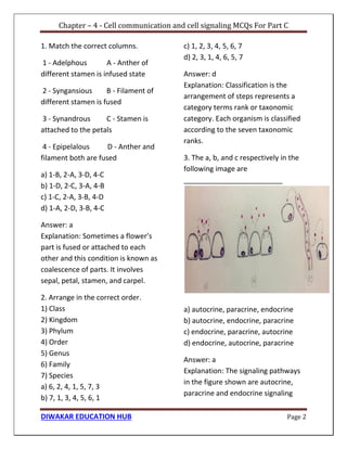 Chapter – 4 - Cell communication and cell signaling MCQs For Part C
DIWAKAR EDUCATION HUB Page 2
1. Match the correct columns.
1 - Adelphous A - Anther of
different stamen is infused state
2 - Syngansious B - Filament of
different stamen is fused
3 - Synandrous C - Stamen is
attached to the petals
4 - Epipelalous D - Anther and
filament both are fused
a) 1-B, 2-A, 3-D, 4-C
b) 1-D, 2-C, 3-A, 4-B
c) 1-C, 2-A, 3-B, 4-D
d) 1-A, 2-D, 3-B, 4-C
Answer: a
Explanation: Sometimes a flower’s
part is fused or attached to each
other and this condition is known as
coalescence of parts. It involves
sepal, petal, stamen, and carpel.
2. Arrange in the correct order.
1) Class
2) Kingdom
3) Phylum
4) Order
5) Genus
6) Family
7) Species
a) 6, 2, 4, 1, 5, 7, 3
b) 7, 1, 3, 4, 5, 6, 1
c) 1, 2, 3, 4, 5, 6, 7
d) 2, 3, 1, 4, 6, 5, 7
Answer: d
Explanation: Classification is the
arrangement of steps represents a
category terms rank or taxonomic
category. Each organism is classified
according to the seven taxonomic
ranks.
3. The a, b, and c respectively in the
following image are
_________________________
a) autocrine, paracrine, endocrine
b) autocrine, endocrine, paracrine
c) endocrine, paracrine, autocrine
d) endocrine, autocrine, paracrine
Answer: a
Explanation: The signaling pathways
in the figure shown are autocrine,
paracrine and endocrine signaling
 