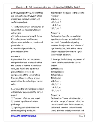 Chapter – 4 - Cell communication and cell signaling MCQs For Part C
DIWAKAR EDUCATION HUB Page 3
pathways respectively. All the three
are stimulation pathways in which
messenger molecules reach cell
surface receptors.
4. The two important compounds of
serum that are necessary for cell
culture are __________________
a) insulin, epidermal growth factor
b) insulin, phosphatidylserine
c) tumor necrosis factor, epidermal
growth factor
d) epidermal growth factor,
phosphatidylserine
Answer: a
Explanation: The two important
compounds those are required for
the culture of normal mammalian
cells, are insulin and epidermal
growth factor, present as
components of the serum’s fluid
fraction. However, these are not
required for the culturing of cancer
cells.
5. Arrange the following sequence of
extracellular signaling in the correct
order?
1) Transport of signal to a target
2) Start of signal transduction
pathways
3) Signaling cell synthesize and
release signaling molecules
4) Binding of the signal to the specific
receptor
a) 2, 3, 4, 1
b) 3, 1, 4, 2
c) 1, 2, 3, 4
d) 1, 3, 4, 2
Answer: b
Explanation: Specific extracellular
signaling molecules are defined for
each cell. Extracellular signaling
involves the synthesis and release of
signal molecules, which bind to the
specific receptor and initiate signal
transduction pathway.
6. Arrange the following sequences of
tumor development in the correct
order?
1) Metastasis
2) Progression
3) Promotion
4) Initiation
a) 2, 3, 4, 1
b) 4, 3, 2, 1
c) 1, 2, 3, 4
d) 1, 3, 4, 2
Answer: b
Explanation: Tumor initiation starts
with the change of normal cell to the
cancerous cell then these cancerous
cells travel to other cell and invade
them, it comes under promotion and
 