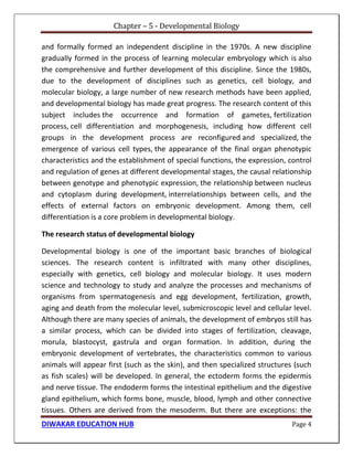 Chapter – 5 - Developmental Biology
DIWAKAR EDUCATION HUB Page 4
and formally formed an independent discipline in the 1970s. A new discipline
gradually formed in the process of learning molecular embryology which is also
the comprehensive and further development of this discipline. Since the 1980s,
due to the development of disciplines such as genetics, cell biology, and
molecular biology, a large number of new research methods have been applied,
and developmental biology has made great progress. The research content of this
subject includes the occurrence and formation of gametes, fertilization
process, cell differentiation and morphogenesis, including how different cell
groups in the development process are reconfigured and specialized, the
emergence of various cell types, the appearance of the final organ phenotypic
characteristics and the establishment of special functions, the expression, control
and regulation of genes at different developmental stages, the causal relationship
between genotype and phenotypic expression, the relationship between nucleus
and cytoplasm during development, interrelationships between cells, and the
effects of external factors on embryonic development. Among them, cell
differentiation is a core problem in developmental biology.
The research status of developmental biology
Developmental biology is one of the important basic branches of biological
sciences. The research content is infiltrated with many other disciplines,
especially with genetics, cell biology and molecular biology. It uses modern
science and technology to study and analyze the processes and mechanisms of
organisms from spermatogenesis and egg development, fertilization, growth,
aging and death from the molecular level, submicroscopic level and cellular level.
Although there are many species of animals, the development of embryos still has
a similar process, which can be divided into stages of fertilization, cleavage,
morula, blastocyst, gastrula and organ formation. In addition, during the
embryonic development of vertebrates, the characteristics common to various
animals will appear first (such as the skin), and then specialized structures (such
as fish scales) will be developed. In general, the ectoderm forms the epidermis
and nerve tissue. The endoderm forms the intestinal epithelium and the digestive
gland epithelium, which forms bone, muscle, blood, lymph and other connective
tissues. Others are derived from the mesoderm. But there are exceptions: the
 