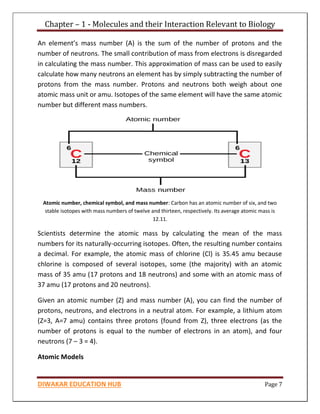 Chapter – 1 - Molecules and their Interaction Relevant to Biology
DIWAKAR EDUCATION HUB Page 7
An element’s mass number (A) is the sum of the number of protons and the
number of neutrons. The small contribution of mass from electrons is disregarded
in calculating the mass number. This approximation of mass can be used to easily
calculate how many neutrons an element has by simply subtracting the number of
protons from the mass number. Protons and neutrons both weigh about one
atomic mass unit or amu. Isotopes of the same element will have the same atomic
number but different mass numbers.
Atomic number, chemical symbol, and mass number: Carbon has an atomic number of six, and two
stable isotopes with mass numbers of twelve and thirteen, respectively. Its average atomic mass is
12.11.
Scientists determine the atomic mass by calculating the mean of the mass
numbers for its naturally-occurring isotopes. Often, the resulting number contains
a decimal. For example, the atomic mass of chlorine (Cl) is 35.45 amu because
chlorine is composed of several isotopes, some (the majority) with an atomic
mass of 35 amu (17 protons and 18 neutrons) and some with an atomic mass of
37 amu (17 protons and 20 neutrons).
Given an atomic number (Z) and mass number (A), you can find the number of
protons, neutrons, and electrons in a neutral atom. For example, a lithium atom
(Z=3, A=7 amu) contains three protons (found from Z), three electrons (as the
number of protons is equal to the number of electrons in an atom), and four
neutrons (7 – 3 = 4).
Atomic Models
 