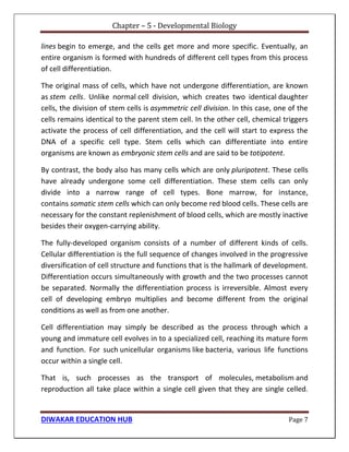 Chapter – 5 - Developmental Biology
DIWAKAR EDUCATION HUB Page 7
lines begin to emerge, and the cells get more and more specific. Eventually, an
entire organism is formed with hundreds of different cell types from this process
of cell differentiation.
The original mass of cells, which have not undergone differentiation, are known
as stem cells. Unlike normal cell division, which creates two identical daughter
cells, the division of stem cells is asymmetric cell division. In this case, one of the
cells remains identical to the parent stem cell. In the other cell, chemical triggers
activate the process of cell differentiation, and the cell will start to express the
DNA of a specific cell type. Stem cells which can differentiate into entire
organisms are known as embryonic stem cells and are said to be totipotent.
By contrast, the body also has many cells which are only pluripotent. These cells
have already undergone some cell differentiation. These stem cells can only
divide into a narrow range of cell types. Bone marrow, for instance,
contains somatic stem cells which can only become red blood cells. These cells are
necessary for the constant replenishment of blood cells, which are mostly inactive
besides their oxygen-carrying ability.
The fully-developed organism consists of a number of different kinds of cells.
Cellular differentiation is the full sequence of changes involved in the progressive
diversification of cell structure and functions that is the hallmark of development.
Differentiation occurs simultaneously with growth and the two processes cannot
be separated. Normally the differentiation process is irreversible. Almost every
cell of developing embryo multiplies and become different from the original
conditions as well as from one another.
Cell differentiation may simply be described as the process through which a
young and immature cell evolves in to a specialized cell, reaching its mature form
and function. For such unicellular organisms like bacteria, various life functions
occur within a single cell.
That is, such processes as the transport of molecules, metabolism and
reproduction all take place within a single cell given that they are single celled.
 