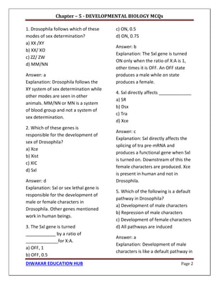 Chapter – 5 - DEVELOPMENTAL BIOLOGY MCQs
DIWAKAR EDUCATION HUB Page 2
1. Drosophila follows which of these
modes of sex determination?
a) XX /XY
b) XX/ XO
c) ZZ/ ZW
d) MM/NN
Answer: a
Explanation: Drosophila follows the
XY system of sex determination while
other modes are seen in other
animals. MM/NN or MN is a system
of blood group and not a system of
sex determination.
2. Which of these genes is
responsible for the development of
sex of Drosophila?
a) Xce
b) Xist
c) XIC
d) Sxl
Answer: d
Explanation: Sxl or sex lethal gene is
responsible for the development of
male or female characters in
Drosophila. Other genes mentioned
work in human beings.
3. The Sxl gene is turned
____________ by a ratio of
_____________for X:A.
a) OFF, 1
b) OFF, 0.5
c) ON, 0.5
d) ON, 0.75
Answer: b
Explanation: The Sxl gene is turned
ON only when the ratio of X:A is 1,
other times it is OFF. An OFF state
produces a male while on state
produces a female.
4. Sxl directly affects _____________
a) SR
b) Dsx
c) Tra
d) Xce
Answer: c
Explanation: Sxl directly affects the
splicing of tra pre-mRNA and
produces a functional gene when Sxl
is turned on. Downstream of this the
female characters are produced. Xce
is present in human and not in
Drosophila.
5. Which of the following is a default
pathway in Drosophila?
a) Development of male characters
b) Repression of male characters
c) Development of female characters
d) All pathways are induced
Answer: a
Explanation: Development of male
characters is like a default pathway in
 