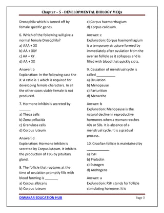 Chapter – 5 - DEVELOPMENTAL BIOLOGY MCQs
DIWAKAR EDUCATION HUB Page 3
Drosophila which is turned off by
female specific genes.
6. Which of the following will give a
normal female Drosophila?
a) AAA + XX
b) AA + XXY
c) AA + XY
d) AA + XX
Answer: b
Explanation: In the following case the
X: A ratio is 1 which is required for
developing female characters. In all
the other cases viable female is not
produced.
7. Hormone inhibin is secreted by
______
a) Theca cells
b) Zona pellucida
c) Granulosa cells
d) Corpus luteum
Answer: d
Explanation: Hormone inhibin is
secreted by Corpus luteum. It inhibits
the production of FSG by pituitary
gland.
8. The follicle that ruptures at the
time of ovulation promptly fills with
blood forming is _______
a) Corpus albicans
b) Corpus luteum
c) Corpus haemorrhagium
d) Corpus callosum
Answer: c
Explanation: Corpus haemorrhagium
is a temporary structure formed by
immediately after ovulation from the
ovarian follicle as it collapses and is
filled with blood that quickly clots.
9. Cessation of menstrual cycle is
called __________
a) Ovulation
b) Menopause
c) Parturition
d) Menarche
Answer: b
Explanation: Menopause is the
natural decline in reproductive
hormones when a woman reaches
40s or 50s. It is absence of a
menstrual cycle. It is a gradual
process.
10. Graafian follicle is maintained by
____________
a) FSH
b) Prolactin
c) Estrogen
d) Androgens
Answer: a
Explanation: FSH stands for follicle
stimulating hormone. It is
 