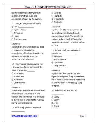 Chapter – 5 - DEVELOPMENTAL BIOLOGY MCQs
DIWAKAR EDUCATION HUB Page 4
synthesized by pituitary gland. It
controls menstrual cycle and
production of eggs by the ovaries.
11. The lytic enzyme released by
sperm is _____________
a) Hyaluronidase
b) Acrosome
c) Ligase
d) Androgamone
Answer: a
Explanation: Hyaluronidase is a type
of enzyme which catalyses
degradation of hyaluronic acid. It is
released to help the sperm to
penetrate into the ovum.
12. The cytoplasm surrounding the
mitochondria found in the middle
piece of sperm is _______
a) Manchette
b) Microsome
c) Acrosome
d) Centrosome
Answer: a
Explanation: Manchette is an array of
microtubules that invests in the
nucleus of a spermatid. It is believed
to play a role in shaping the nucleus
during spermiogenesis.
13. Secondary spermatocytes are
____________
a) Diploids
b) Haploids
c) Tetraploids
d) Triploids
Answer: b
Explanation: The main function of
spermatocytes is to divide and
produce spermatids. They undergo
meiosis to form haploid Secondary
spermatocytes each receiving half set
of DNA.
14. Acrosome of spermatozoa is
formed by _____________
a) Ribosome
b) Mitochondria
c) Lysosomes
d) Golgi complex
Answer: d
Explanation: Acrosome contains
digestive enzymes. They break down
outer membrane of ovum. Acrosome
of spermatozoa is formed by Golgi
complex.
15. Nebenkern is the part of
___________
a) Ovary
b) Sperm
c) Fetus
d) Testis
 