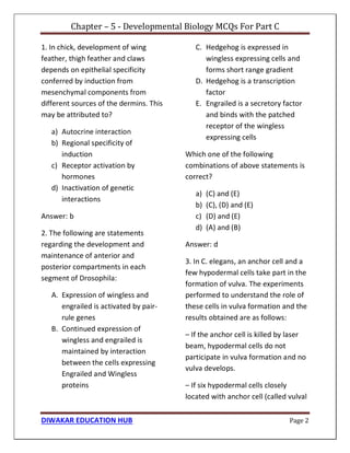 Chapter – 5 - Developmental Biology MCQs For Part C
DIWAKAR EDUCATION HUB Page 2
1. In chick, development of wing
feather, thigh feather and claws
depends on epithelial specificity
conferred by induction from
mesenchymal components from
different sources of the dermins. This
may be attributed to?
a) Autocrine interaction
b) Regional specificity of
induction
c) Receptor activation by
hormones
d) Inactivation of genetic
interactions
Answer: b
2. The following are statements
regarding the development and
maintenance of anterior and
posterior compartments in each
segment of Drosophila:
A. Expression of wingless and
engrailed is activated by pair-
rule genes
B. Continued expression of
wingless and engrailed is
maintained by interaction
between the cells expressing
Engrailed and Wingless
proteins
C. Hedgehog is expressed in
wingless expressing cells and
forms short range gradient
D. Hedgehog is a transcription
factor
E. Engrailed is a secretory factor
and binds with the patched
receptor of the wingless
expressing cells
Which one of the following
combinations of above statements is
correct?
a) (C) and (E)
b) (C), (D) and (E)
c) (D) and (E)
d) (A) and (B)
Answer: d
3. In C. elegans, an anchor cell and a
few hypodermal cells take part in the
formation of vulva. The experiments
performed to understand the role of
these cells in vulva formation and the
results obtained are as follows:
– If the anchor cell is killed by laser
beam, hypodermal cells do not
participate in vulva formation and no
vulva develops.
– If six hypodermal cells closely
located with anchor cell (called vulval
 